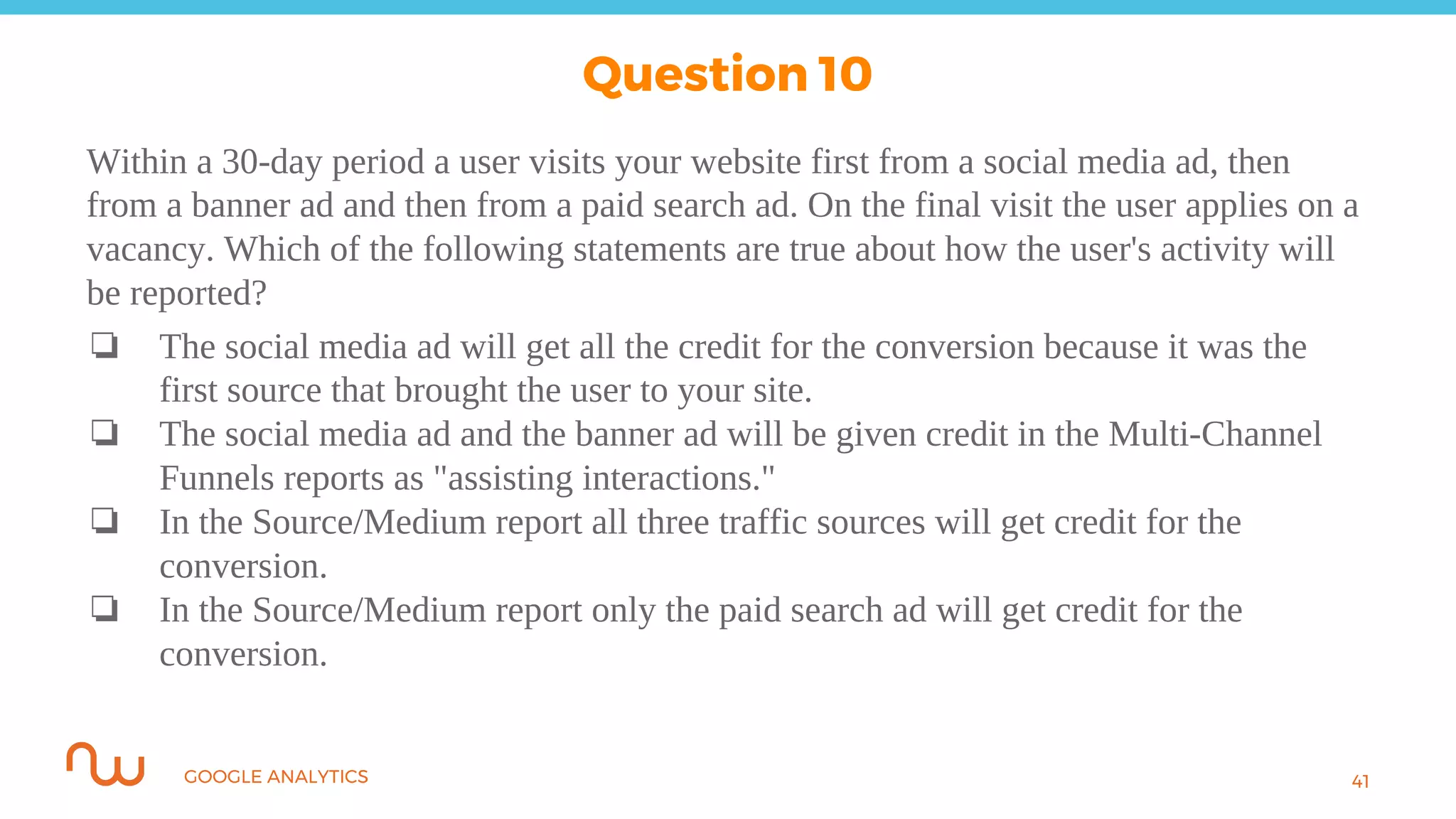 GOOGLE ANALYTICS
Within a 30-day period a user visits your website first from a social media ad, then
from a banner ad and then from a paid search ad. On the final visit the user applies on a
vacancy. Which of the following statements are true about how the user's activity will
be reported?
❏ The social media ad will get all the credit for the conversion because it was the
first source that brought the user to your site.
❏ The social media ad and the banner ad will be given credit in the Multi-Channel
Funnels reports as "assisting interactions."
❏ In the Source/Medium report all three traffic sources will get credit for the
conversion.
❏ In the Source/Medium report only the paid search ad will get credit for the
conversion.
41
Question 10
 