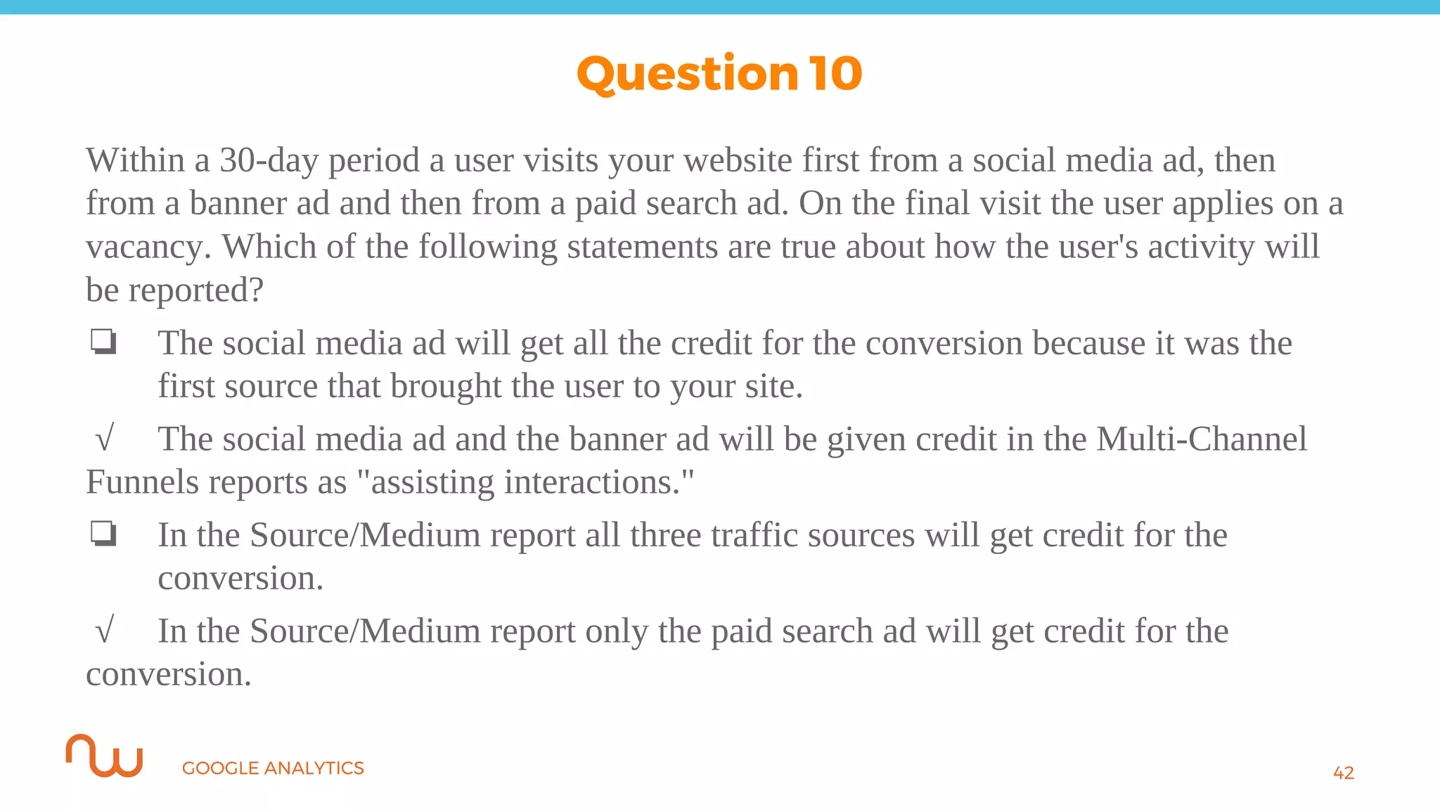 GOOGLE ANALYTICS
Within a 30-day period a user visits your website first from a social media ad, then
from a banner ad and then from a paid search ad. On the final visit the user applies on a
vacancy. Which of the following statements are true about how the user's activity will
be reported?
❏ The social media ad will get all the credit for the conversion because it was the
first source that brought the user to your site.
√ The social media ad and the banner ad will be given credit in the Multi-Channel
Funnels reports as "assisting interactions."
❏ In the Source/Medium report all three traffic sources will get credit for the
conversion.
√ In the Source/Medium report only the paid search ad will get credit for the
conversion.
42
Question 10
 