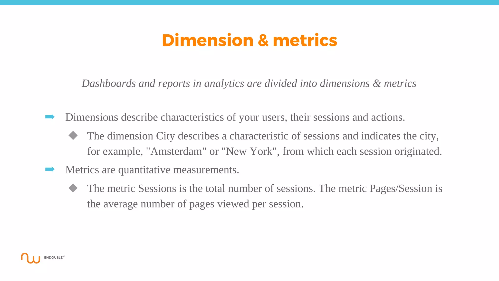 Dashboards and reports in analytics are divided into dimensions & metrics
➡ Dimensions describe characteristics of your users, their sessions and actions.
◆ The dimension City describes a characteristic of sessions and indicates the city,
for example, "Amsterdam" or "New York", from which each session originated.
➡ Metrics are quantitative measurements.
◆ The metric Sessions is the total number of sessions. The metric Pages/Session is
the average number of pages viewed per session.
Dimension & metrics
 