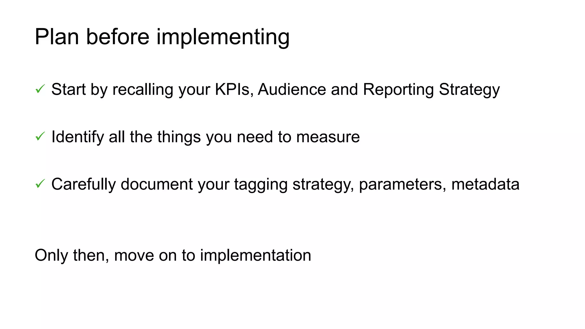 Plan before implementing
 Start by recalling your KPIs, Audience and Reporting Strategy
 Identify all the things you need to measure
 Carefully document your tagging strategy, parameters, metadata
Only then, move on to implementation
 