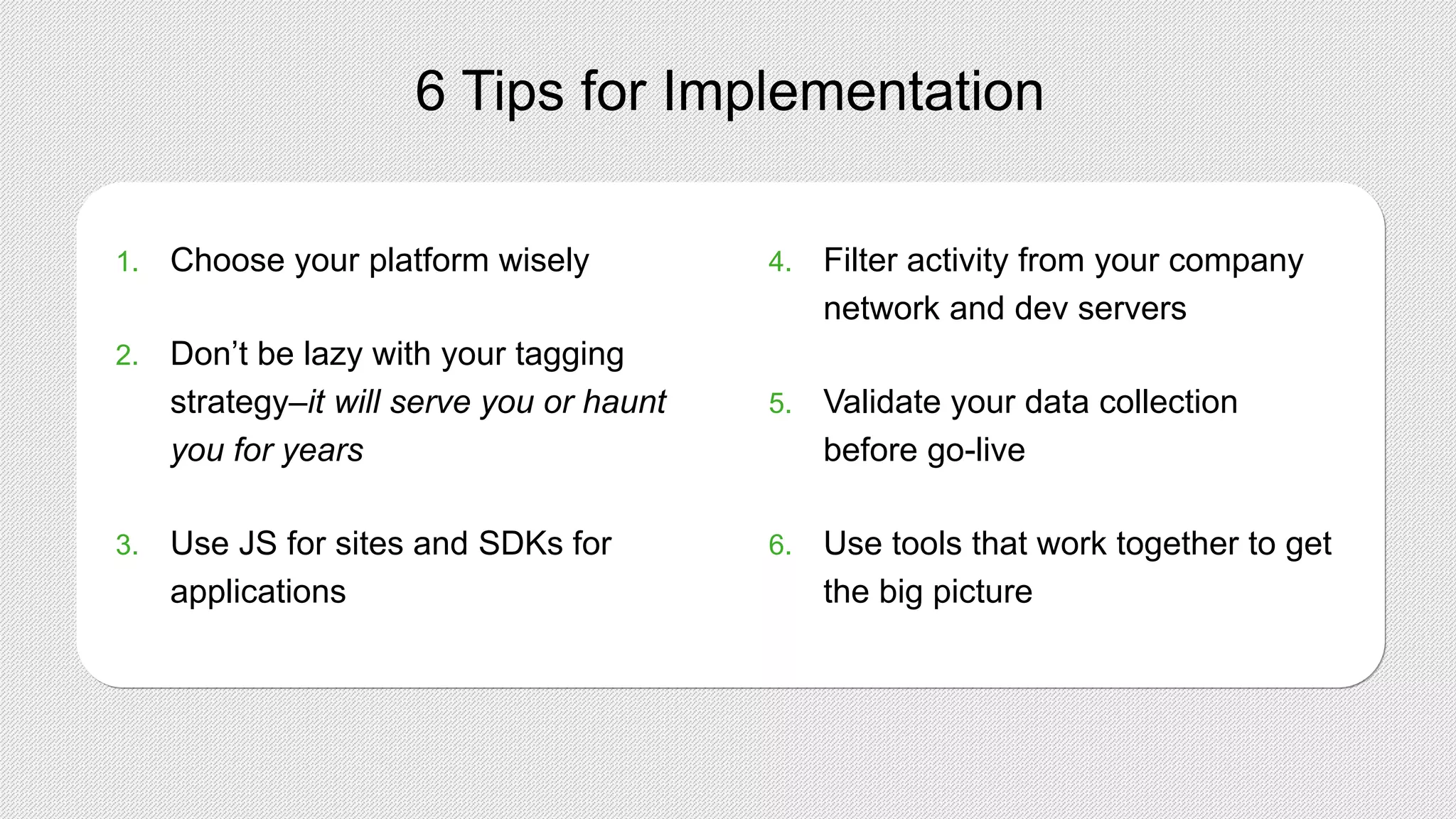 6 Tips for Implementation
1. Choose your platform wisely
2. Don’t be lazy with your tagging
strategy–it will serve you or haunt
you for years
3. Use JS for sites and SDKs for
applications
4. Filter activity from your company
network and dev servers
5. Validate your data collection
before go-live
6. Use tools that work together to get
the big picture
 