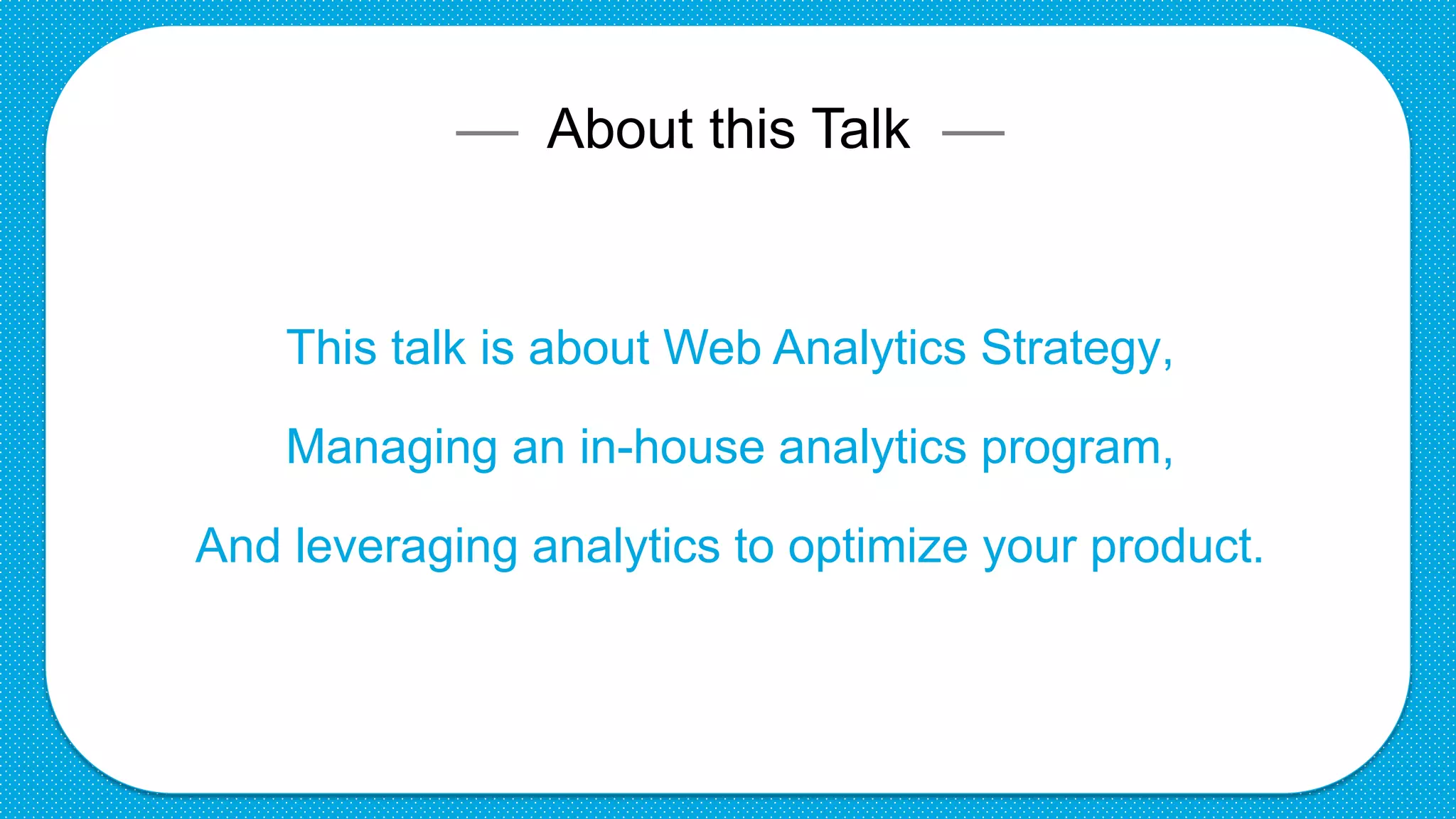 –– About this Talk ––
This talk is about Web Analytics Strategy,
Managing an in-house analytics program,
And leveraging analytics to optimize your product.
 