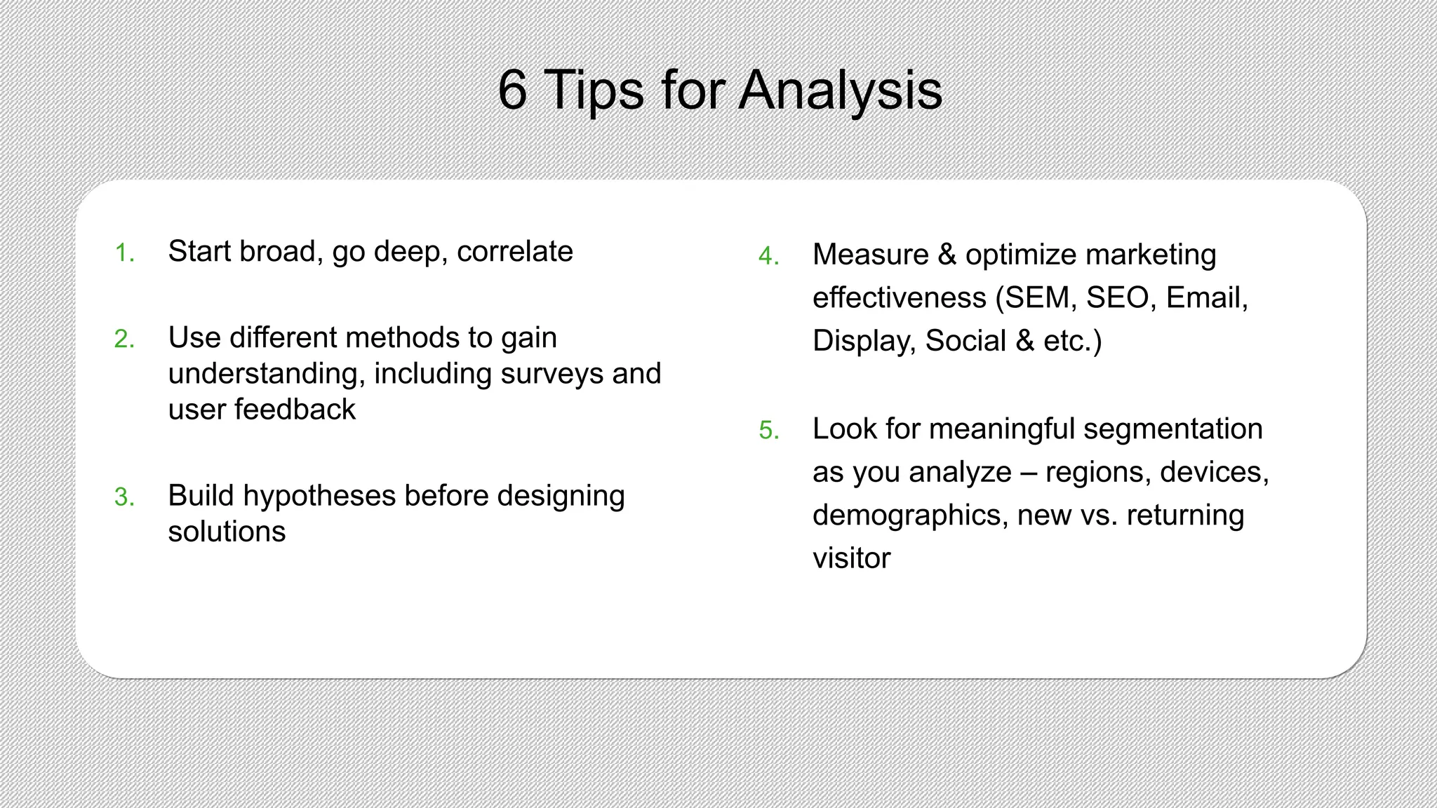 6 Tips for Analysis
1. Start broad, go deep, correlate
2. Use different methods to gain
understanding, including surveys and
user feedback
3. Build hypotheses before designing
solutions
4. Measure & optimize marketing
effectiveness (SEM, SEO, Email,
Display, Social & etc.)
5. Look for meaningful segmentation
as you analyze – regions, devices,
demographics, new vs. returning
visitor
 