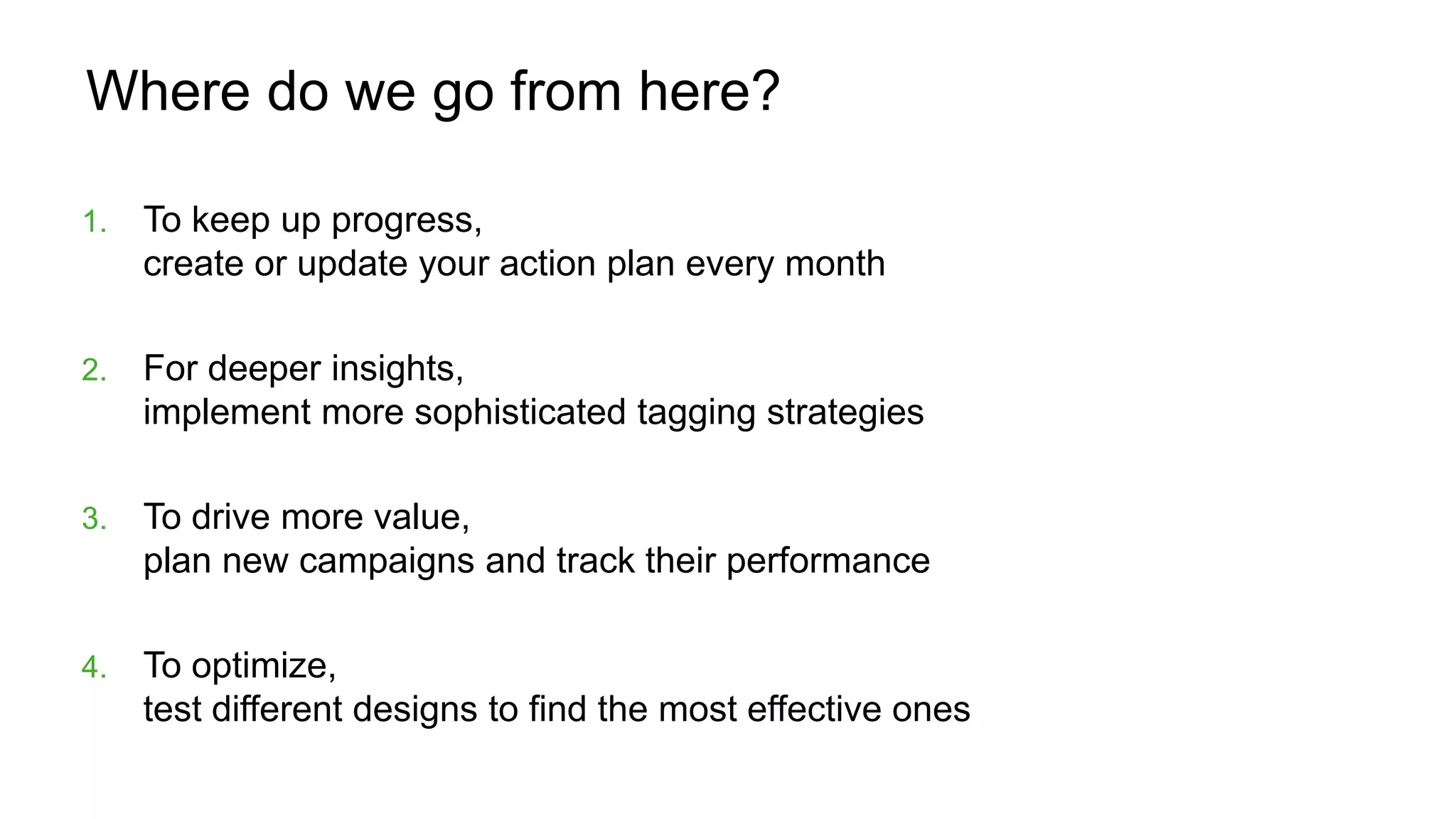 Where do we go from here?
1. To keep up progress,
create or update your action plan every month
2. For deeper insights,
implement more sophisticated tagging strategies
3. To drive more value,
plan new campaigns and track their performance
4. To optimize,
test different designs to find the most effective ones
 
