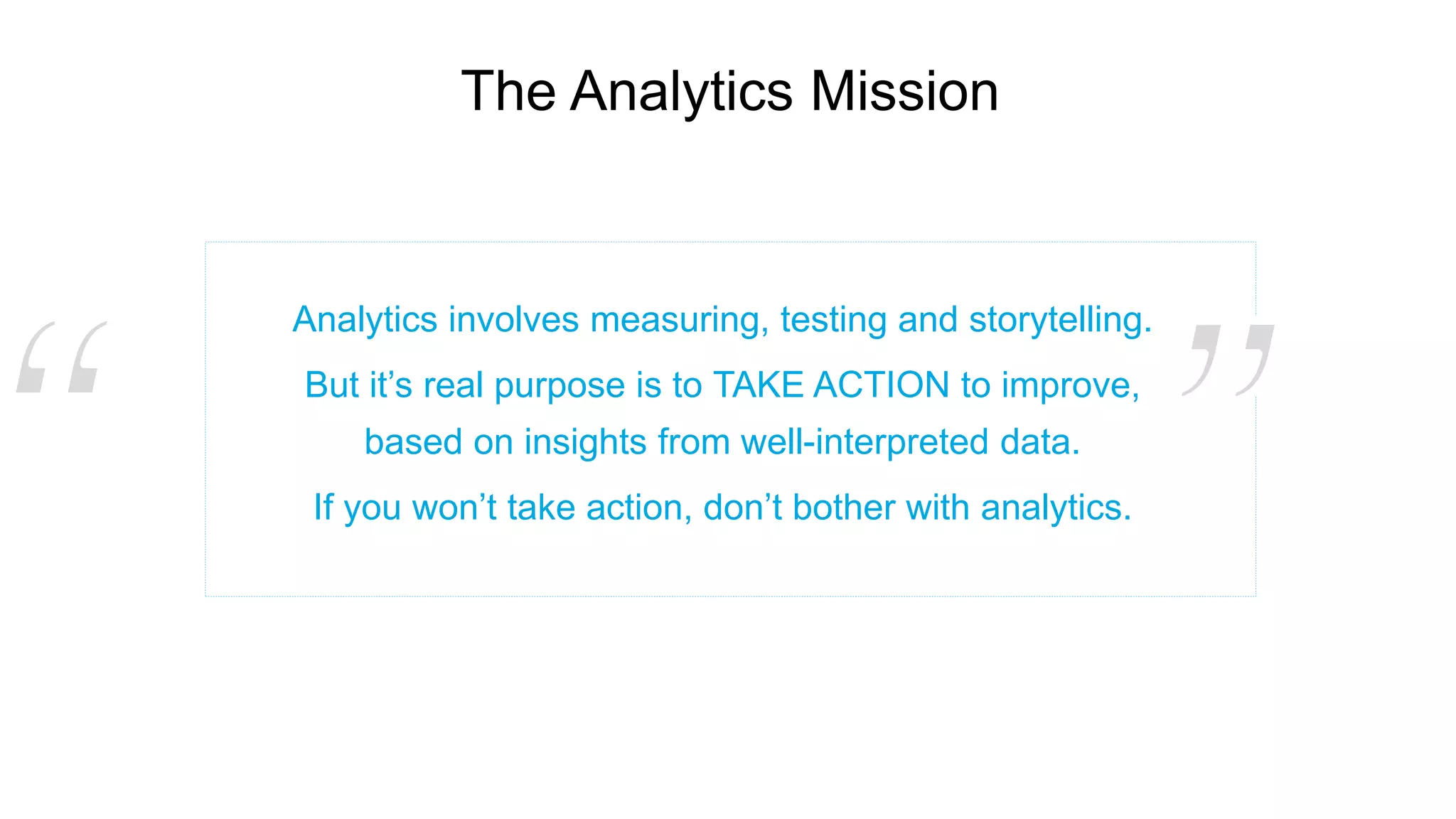 The Analytics Mission
Analytics involves measuring, testing and storytelling.
But it’s real purpose is to TAKE ACTION to improve,
based on insights from well-interpreted data.
If you won’t take action, don’t bother with analytics.
 