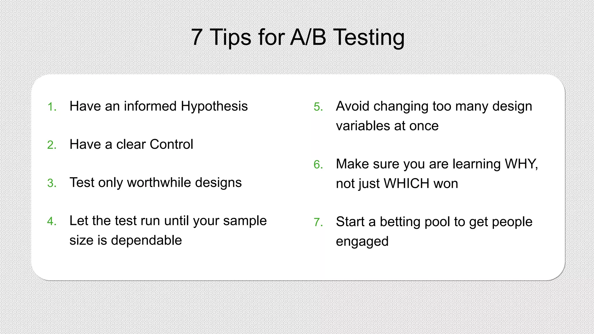 7 Tips for A/B Testing
1. Have an informed Hypothesis
2. Have a clear Control
3. Test only worthwhile designs
4. Let the test run until your sample
size is dependable
5. Avoid changing too many design
variables at once
6. Make sure you are learning WHY,
not just WHICH won
7. Start a betting pool to get people
engaged
 