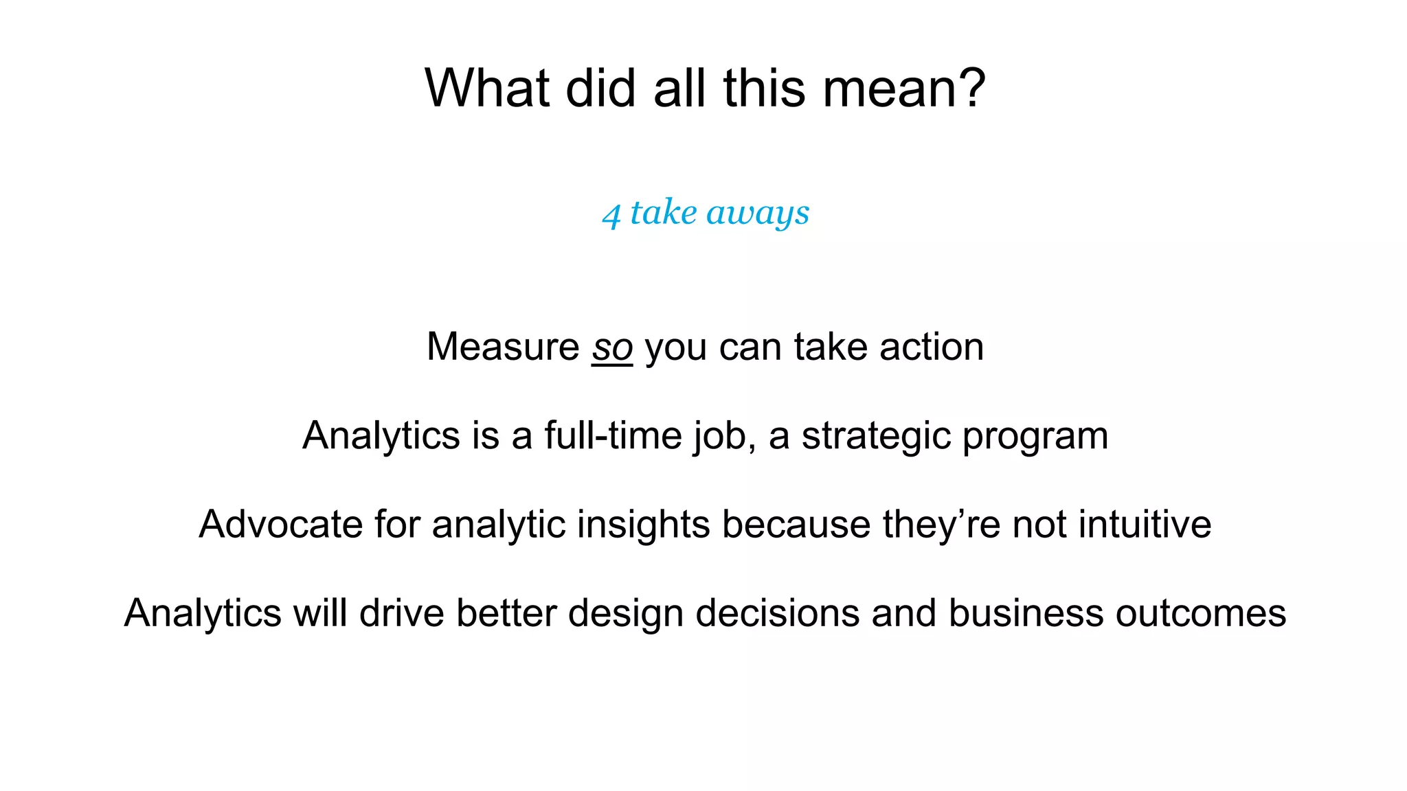 What did all this mean?
4 take aways
Measure so you can take action
Analytics is a full-time job, a strategic program
Advocate for analytic insights because they’re not intuitive
Analytics will drive better design decisions and business outcomes
 