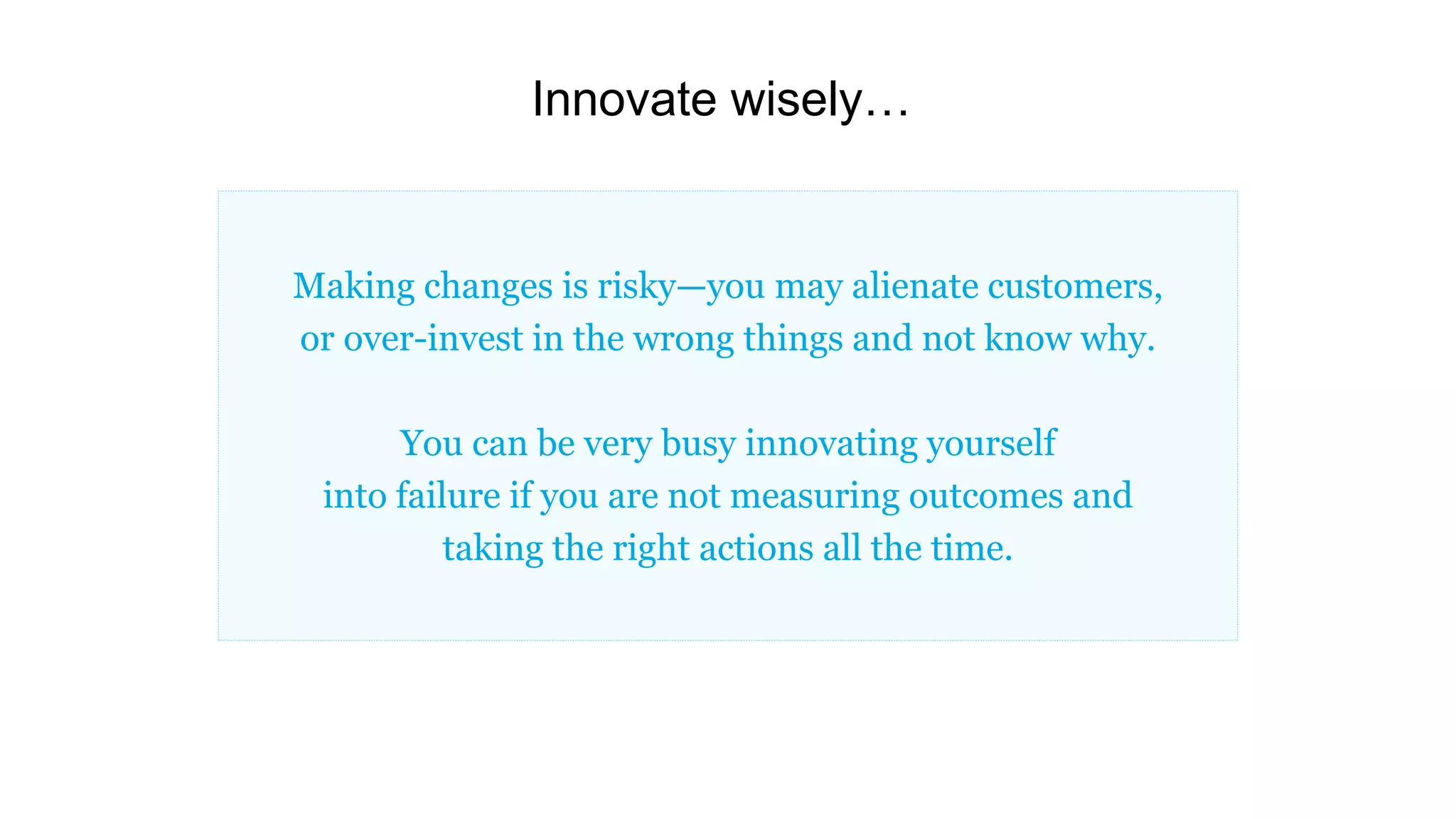 Innovate wisely…
Making changes is risky—you may alienate customers,
or over-invest in the wrong things and not know why.
You can be very busy innovating yourself
into failure if you are not measuring outcomes and
taking the right actions all the time.
 