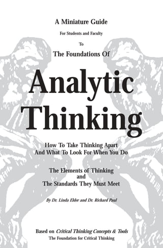 A Miniature Guide
            For Students and Faculty

                      To

        The Foundations Of




Analytic
Thinking
   How To Take Thinking Apart
And What To Look For When You Do


     The Elements of Thinking
                and
   The Standards They Must Meet

    By Dr. Linda Elder and Dr. Richard Paul




Based on Critical Thinking Concepts & Tools
      The Foundation for Critical Thinking
 
