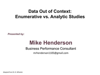 Presented by:
Mike Henderson
Business Performance Consultant
mrhenderson1105@gmail.com
Data Out of Context:
Enumerative vs. Analytic Studies
Adapted from Dr. D. Wheeler
 