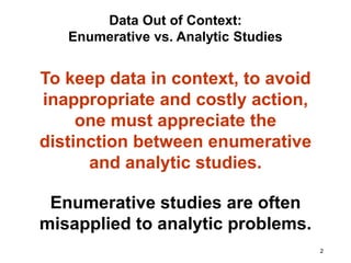 2
To keep data in context, to avoid
inappropriate and costly action,
one must appreciate the
distinction between enumerative
and analytic studies.
Data Out of Context:
Enumerative vs. Analytic Studies
Enumerative studies are often
misapplied to analytic problems.
 