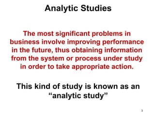 3
The most significant problems in
business involve improving performance
in the future, thus obtaining information
from the system or process under study
in order to take appropriate action.
This kind of study is known as an
“analytic study”
Analytic Studies
 