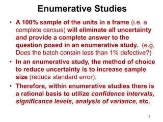 5
• A 100% sample of the units in a frame (i.e. a
complete census) will eliminate all uncertainty
and provide a complete answer to the
question posed in an enumerative study. (e.g.
Does the batch contain less than 1% defective?)
• In an enumerative study, the method of choice
to reduce uncertainty is to increase sample
size (reduce standard error).
• Therefore, within enumerative studies there is
a rational basis to utilize confidence intervals,
significance levels, analysis of variance, etc.
Enumerative Studies
 
