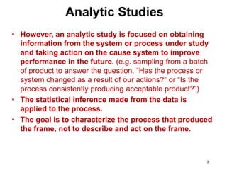 7
• However, an analytic study is focused on obtaining
information from the system or process under study
and taking action on the cause system to improve
performance in the future. (e.g. sampling from a batch
of product to answer the question, “Has the process or
system changed as a result of our actions?” or “Is the
process consistently producing acceptable product?”)
• The statistical inference made from the data is
applied to the process.
• The goal is to characterize the process that produced
the frame, not to describe and act on the frame.
Analytic Studies
 