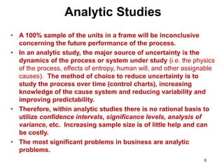 8
• A 100% sample of the units in a frame will be inconclusive
concerning the future performance of the process.
• In an analytic study, the major source of uncertainty is the
dynamics of the process or system under study (i.e. the physics
of the process, effects of entropy, human will, and other assignable
causes). The method of choice to reduce uncertainty is to
study the process over time (control charts), increasing
knowledge of the cause system and reducing variability and
improving predictability.
• Therefore, within analytic studies there is no rational basis to
utilize confidence intervals, significance levels, analysis of
variance, etc. Increasing sample size is of little help and can
be costly.
• The most significant problems in business are analytic
problems.
Analytic Studies
 