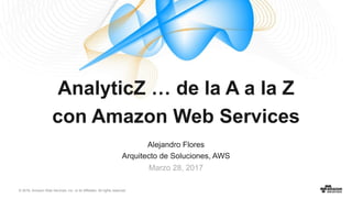 © 2016, Amazon Web Services, Inc. or its Affiliates. All rights reserved.
Alejandro Flores
Arquitecto de Soluciones, AWS
Marzo 28, 2017
AnalyticZ … de la A a la Z
con Amazon Web Services
 