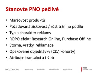 @jantichy @mediocz @medioteka #ppcoffline
Stanovte PNO pečlivě
• Maržovost produktů
• Požadovaná ziskovost / růst tržního podílu
• Typ a charakter reklamy
• ROPO efekt: Research Online, Purchase Offline
• Storna, vratky, reklamace
• Opakované objednávky (CLV, kohorty)
• Atribuce transakcí a tržeb
 