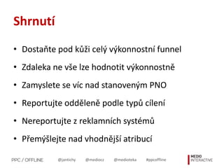 @jantichy @mediocz @medioteka #ppcoffline
Shrnutí
• Dostaňte pod kůži celý výkonnostní funnel
• Zdaleka ne vše lze hodnotit výkonnostně
• Zamyslete se víc nad stanoveným PNO
• Reportujte odděleně podle typů cílení
• Nereportujte z reklamních systémů
• Přemýšlejte nad vhodnější atribucí
 