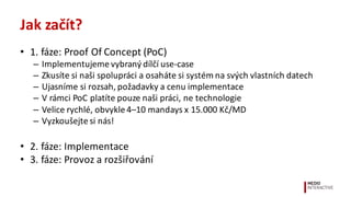 Jak	
  začít?
• 1.	
  fáze:	
  Proof Of Concept	
  (PoC)
– Implementujeme	
  vybraný	
  dílčí	
  use-­‐case
– Zkusíte	
  si	
  naši	
  spolupráci	
  a	
  osaháte	
  si	
  systém	
  na	
  svých	
  vlastních	
  datech
– Ujasníme	
  si	
  rozsah,	
  požadavky	
  a	
  cenu	
  implementace
– V	
  rámci	
  PoC	
  platíte	
  pouze	
  naši	
  práci,	
  ne	
  technologie
– Velice	
  rychlé,	
  obvykle	
  4–10	
  mandays x 15.000	
  Kč/MD
– Vyzkoušejte	
  si	
  nás!
• 2.	
  fáze:	
  Implementace
• 3.	
  fáze:	
  Provoz	
  a	
  rozšiřování
 