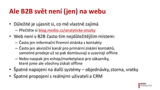 Ale	
  B2B	
  svět	
  není	
  (jen)	
  na	
  webu
• Důležité	
  je	
  ujasnit	
  si,	
  co	
  mě	
  vlastně	
  zajímá
– Přečtěte	
  si	
  blog.medio.cz/analyticke-­‐otazky
• Web	
  není	
  v	
  B2B	
  často	
  tím	
  nejdůležitějším	
  místem:
– Často	
  jen	
  informační	
  firemní	
  stránka	
  s	
  kontakty
– Často	
  jen	
  akviziční	
  kanál	
  pro	
  primární	
  získání	
  kontaktů,	
  
samotné	
  prodeje	
  už	
  se	
  pak	
  domlouvají	
  a	
  uzavírají	
  offline
– Nebo	
  naopak	
  jen	
  eshop/marketplace	
  pro	
  zákazníky,	
  
které	
  jsme	
  ale	
  všechny	
  získali	
  offline
• Špatné	
  napojení	
  na	
  další	
  systémy	
  –	
  objednávky,	
  storna,	
  vratky	
  
• Špatné	
  propojení	
  s	
  reálnými	
  uživateli	
  a	
  CRM
 