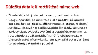Důležitá	
  data	
  leží	
  roztříštěná	
  mimo	
  web
• Zásadní	
  data	
  leží	
  jinde	
  než	
  na	
  webu,	
  navíc	
  roztříštěná
• Google	
  Analytics,	
  administrace	
  e-­‐shopu,	
  CRM,	
  zákaznická	
  
podpora,	
  hotline,	
  tickety,	
  offline	
  transakce,	
  storna,	
  reklamní	
  
systémy,	
  skladové	
  hospodářství,	
  píchačky,	
  mzdy,	
  fakturace	
  a	
  
náklady	
  divizí,	
  výsledky	
  výzkůmů	
  a	
  dotazníků,	
  experimenty,	
  
socdemo	
  data	
  o	
  zákaznících,	
  finanční	
  a	
  obchodní	
  data	
  o	
  
klientech,	
  aktuální	
  ceny	
  konkurence,	
  aktuální	
  počasí,	
  směnné	
  
kurzy,	
  adresy	
  zákazníků	
  a	
  poboček
 