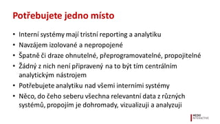 Potřebujete	
  jedno	
  místo
• Interní	
  systémy	
  mají	
  tristní	
  reporting	
  a	
  analytiku	
  
• Navzájem	
  izolované	
  a	
  nepropojené
• Špatně	
  či	
  draze	
  ohnutelné,	
  přeprogramovatelné,	
  propojitelné
• Žádný	
  z	
  nich	
  není	
  připravený	
  na	
  to	
  být	
  tím	
  centrálním	
  
analytickým	
  nástrojem	
  
• Potřebujete	
  analytiku	
  nad	
  všemi	
  interními	
  systémy
• Něco,	
  do	
  čeho	
  seberu	
  všechna	
  relevantní	
  data	
  z	
  různých	
  
systémů,	
  propojím	
  je	
  dohromady,	
  vizualizuji	
  a	
  analyzuji
 
