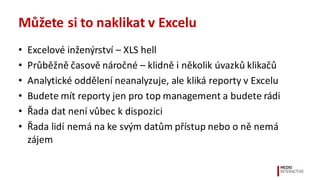 Můžete	
  si	
  to	
  naklikat	
  v	
  Excelu
• Excelové	
  inženýrství	
  – XLS	
  hell
• Průběžně	
  časově	
  náročné	
  –	
  klidně	
  i	
  několik	
  úvazků	
  klikačů	
  
• Analytické	
  oddělení	
  neanalyzuje,	
  ale	
  kliká	
  reporty	
  v	
  Excelu
• Budete	
  mít	
  reporty	
  jen	
  pro	
  top	
  management	
  a	
  budete	
  rádi
• Řada	
  dat	
  není	
  vůbec	
  k	
  dispozici
• Řada	
  lidí	
  nemá	
  na	
  ke	
  svým	
  datům	
  přístup	
  nebo	
  o	
  ně	
  nemá	
  
zájem
 