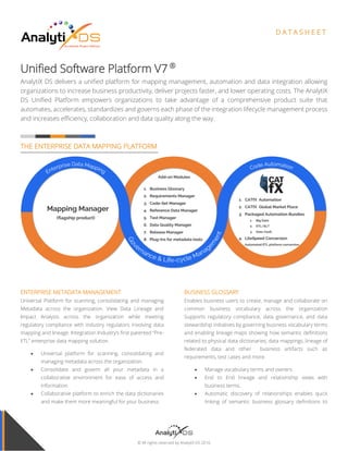 © All rights reserved by AnalytiX DS 2016
D A T A S H E E T
Unified Software Platform V7.1 ®
AnalytiX DS delivers a unified platform for mapping management, automation and data integration allowing
organizations to increase business productivity, deliver projects faster, and lower operating costs. The AnalytiX
DS Unified Platform empowers organizations to take advantage of a comprehensive product suite that
automates, accelerates, standardizes and governs each phase of the integration lifecycle management process
and increases efficiency, collaboration and data quality along the way.
THE ENTERPRISE DATA MAPPING PLATFORM
ENTERPRISE METADATA MANAGEMENT
Universal Platform for scanning, consolidating and managing
Metadata across the organization. View Data Lineage and
Impact Analysis across the organization while meeting
regulatory compliance with industry regulators involving data
mapping and lineage. Integration Industry’s first patented “Pre-
ETL” enterprise data mapping solution.
 Universal platform for scanning, consolidating and
managing metadata across the organization.
 Consolidate and govern all your metadata in a
collaborative environment for ease of access and
information
 Collaborative platform to enrich the data dictionaries
and make them more meaningful for your business.
BUSINESS GLOSSARY
Enables business users to create, manage and collaborate on
common business vocabulary across the organization
Supports regulatory compliance, data governance, and data
stewardship initiatives by governing business vocabulary terms
and enabling lineage maps showing how semantic definitions
related to physical data dictionaries, data mappings, lineage of
federated data and other business artifacts such as
requirements, test cases and more.
 Manage vocabulary terms and owners
 End to End lineage and relationship views with
business terms.
 Automatic discovery of relationships enables quick
linking of semantic business glossary definitions to
policy, physical data dictionaries, functional
requirements, mappings test cases and more.
 