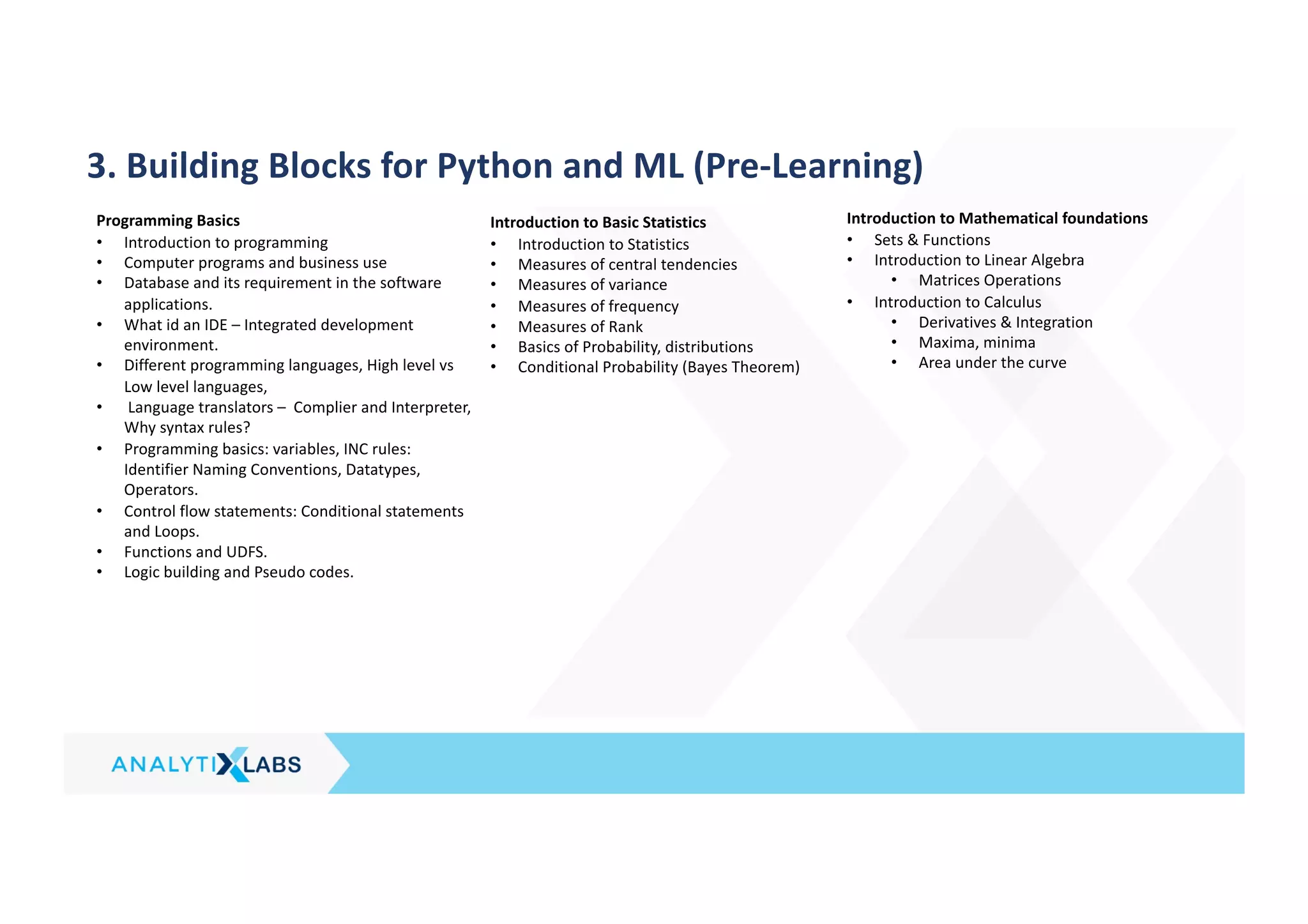 3. Building Blocks for Python and ML (Pre-Learning)
Programming Basics
• Introduction to programming
• Computer programs and business use
• Database and its requirement in the software
applications.
• What id an IDE – Integrated development
environment.
• Different programming languages, High level vs
Low level languages,
• Language translators – Complier and Interpreter,
Why syntax rules?
• Programming basics: variables, INC rules:
Identifier Naming Conventions, Datatypes,
Operators.
• Control flow statements: Conditional statements
and Loops.
• Functions and UDFS.
• Logic building and Pseudo codes.
Introduction to Basic Statistics
• Introduction to Statistics
• Measures of central tendencies
• Measures of variance
• Measures of frequency
• Measures of Rank
• Basics of Probability, distributions
• Conditional Probability (Bayes Theorem)
Introduction to Mathematical foundations
• Sets & Functions
• Introduction to Linear Algebra
• Matrices Operations
• Introduction to Calculus
• Derivatives & Integration
• Maxima, minima
• Area under the curve
 