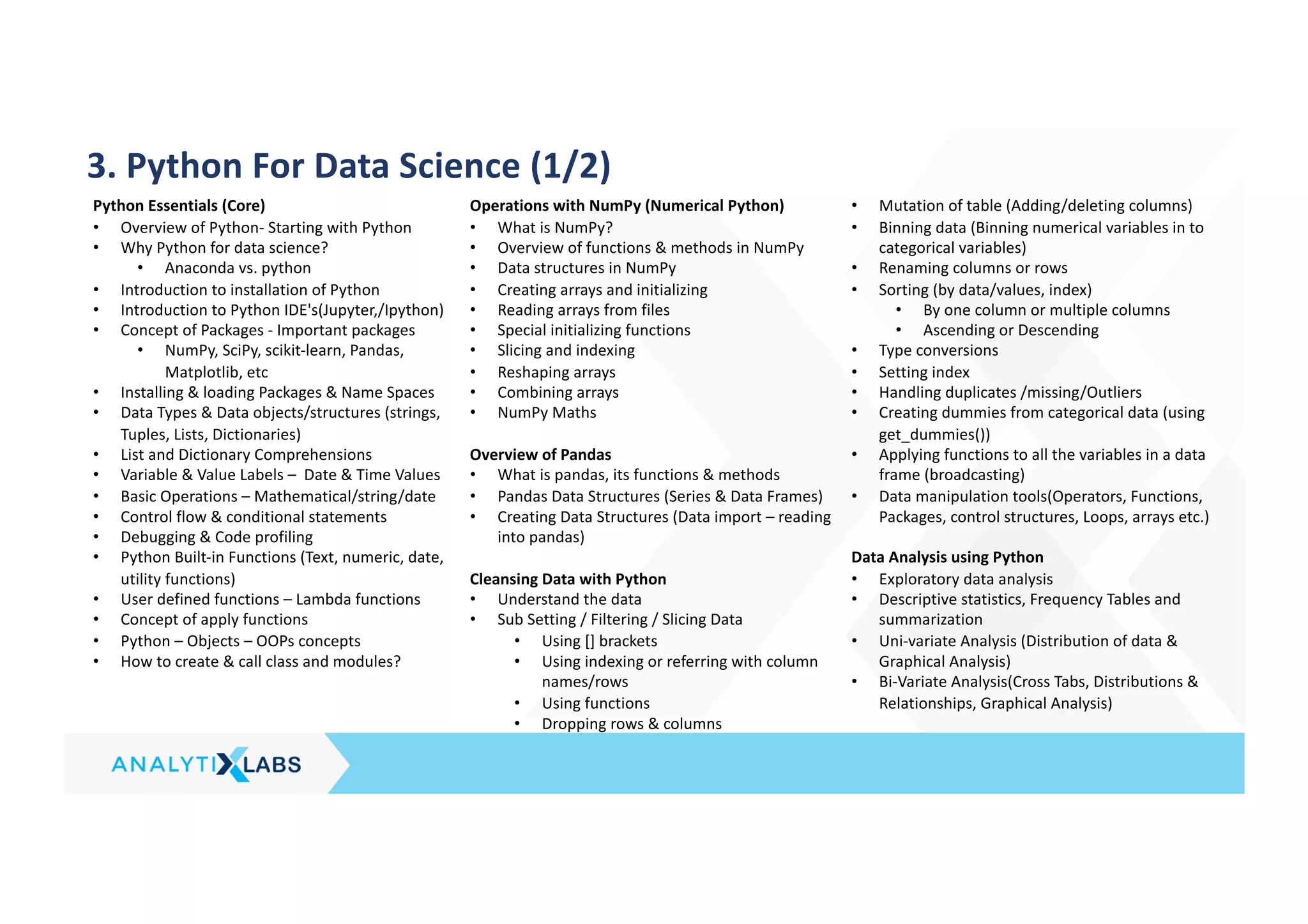3. Python For Data Science (1/2)
Python Essentials (Core)
• Overview of Python- Starting with Python
• Why Python for data science?
• Anaconda vs. python
• Introduction to installation of Python
• Introduction to Python IDE's(Jupyter,/Ipython)
• Concept of Packages - Important packages
• NumPy, SciPy, scikit-learn, Pandas,
Matplotlib, etc
• Installing & loading Packages & Name Spaces
• Data Types & Data objects/structures (strings,
Tuples, Lists, Dictionaries)
• List and Dictionary Comprehensions
• Variable & Value Labels – Date & Time Values
• Basic Operations – Mathematical/string/date
• Control flow & conditional statements
• Debugging & Code profiling
• Python Built-in Functions (Text, numeric, date,
utility functions)
• User defined functions – Lambda functions
• Concept of apply functions
• Python – Objects – OOPs concepts
• How to create & call class and modules?
Operations with NumPy (Numerical Python)
• What is NumPy?
• Overview of functions & methods in NumPy
• Data structures in NumPy
• Creating arrays and initializing
• Reading arrays from files
• Special initializing functions
• Slicing and indexing
• Reshaping arrays
• Combining arrays
• NumPy Maths
Overview of Pandas
• What is pandas, its functions & methods
• Pandas Data Structures (Series & Data Frames)
• Creating Data Structures (Data import – reading
into pandas)
Cleansing Data with Python
• Understand the data
• Sub Setting / Filtering / Slicing Data
• Using [] brackets
• Using indexing or referring with column
names/rows
• Using functions
• Dropping rows & columns
• Mutation of table (Adding/deleting columns)
• Binning data (Binning numerical variables in to
categorical variables)
• Renaming columns or rows
• Sorting (by data/values, index)
• By one column or multiple columns
• Ascending or Descending
• Type conversions
• Setting index
• Handling duplicates /missing/Outliers
• Creating dummies from categorical data (using
get_dummies())
• Applying functions to all the variables in a data
frame (broadcasting)
• Data manipulation tools(Operators, Functions,
Packages, control structures, Loops, arrays etc.)
Data Analysis using Python
• Exploratory data analysis
• Descriptive statistics, Frequency Tables and
summarization
• Uni-variate Analysis (Distribution of data &
Graphical Analysis)
• Bi-Variate Analysis(Cross Tabs, Distributions &
Relationships, Graphical Analysis)
 