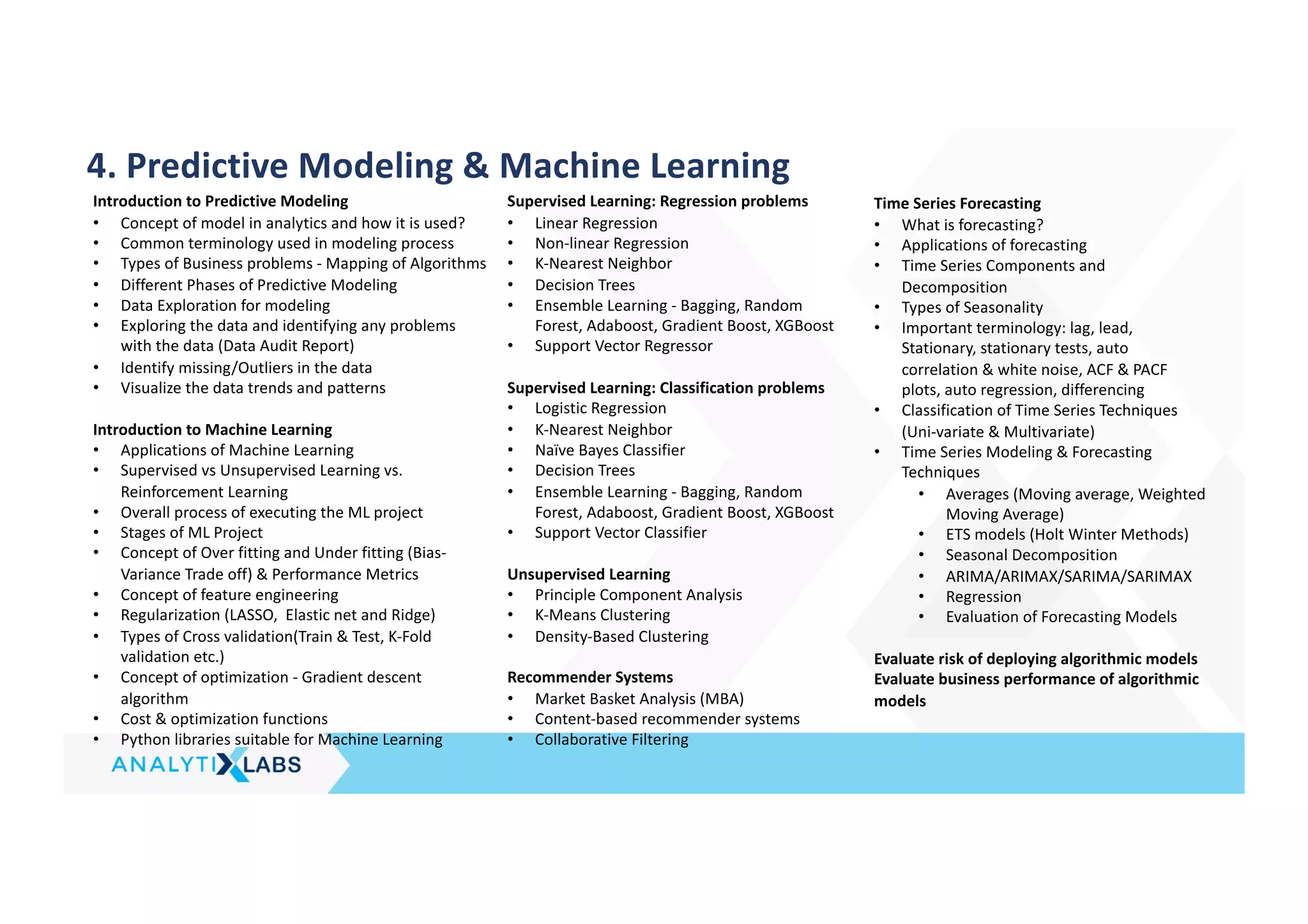 4. Predictive Modeling & Machine Learning
Introduction to Predictive Modeling
• Concept of model in analytics and how it is used?
• Common terminology used in modeling process
• Types of Business problems - Mapping of Algorithms
• Different Phases of Predictive Modeling
• Data Exploration for modeling
• Exploring the data and identifying any problems
with the data (Data Audit Report)
• Identify missing/Outliers in the data
• Visualize the data trends and patterns
Introduction to Machine Learning
• Applications of Machine Learning
• Supervised vs Unsupervised Learning vs.
Reinforcement Learning
• Overall process of executing the ML project
• Stages of ML Project
• Concept of Over fitting and Under fitting (Bias-
Variance Trade off) & Performance Metrics
• Concept of feature engineering
• Regularization (LASSO, Elastic net and Ridge)
• Types of Cross validation(Train & Test, K-Fold
validation etc.)
• Concept of optimization - Gradient descent
algorithm
• Cost & optimization functions
• Python libraries suitable for Machine Learning
Supervised Learning: Regression problems
• Linear Regression
• Non-linear Regression
• K-Nearest Neighbor
• Decision Trees
• Ensemble Learning - Bagging, Random
Forest, Adaboost, Gradient Boost, XGBoost
• Support Vector Regressor
Supervised Learning: Classification problems
• Logistic Regression
• K-Nearest Neighbor
• Naïve Bayes Classifier
• Decision Trees
• Ensemble Learning - Bagging, Random
Forest, Adaboost, Gradient Boost, XGBoost
• Support Vector Classifier
Unsupervised Learning
• Principle Component Analysis
• K-Means Clustering
• Density-Based Clustering
Recommender Systems
• Market Basket Analysis (MBA)
• Content-based recommender systems
• Collaborative Filtering
Time Series Forecasting
• What is forecasting?
• Applications of forecasting
• Time Series Components and
Decomposition
• Types of Seasonality
• Important terminology: lag, lead,
Stationary, stationary tests, auto
correlation & white noise, ACF & PACF
plots, auto regression, differencing
• Classification of Time Series Techniques
(Uni-variate & Multivariate)
• Time Series Modeling & Forecasting
Techniques
• Averages (Moving average, Weighted
Moving Average)
• ETS models (Holt Winter Methods)
• Seasonal Decomposition
• ARIMA/ARIMAX/SARIMA/SARIMAX
• Regression
• Evaluation of Forecasting Models
Evaluate risk of deploying algorithmic models
Evaluate business performance of algorithmic
models
 