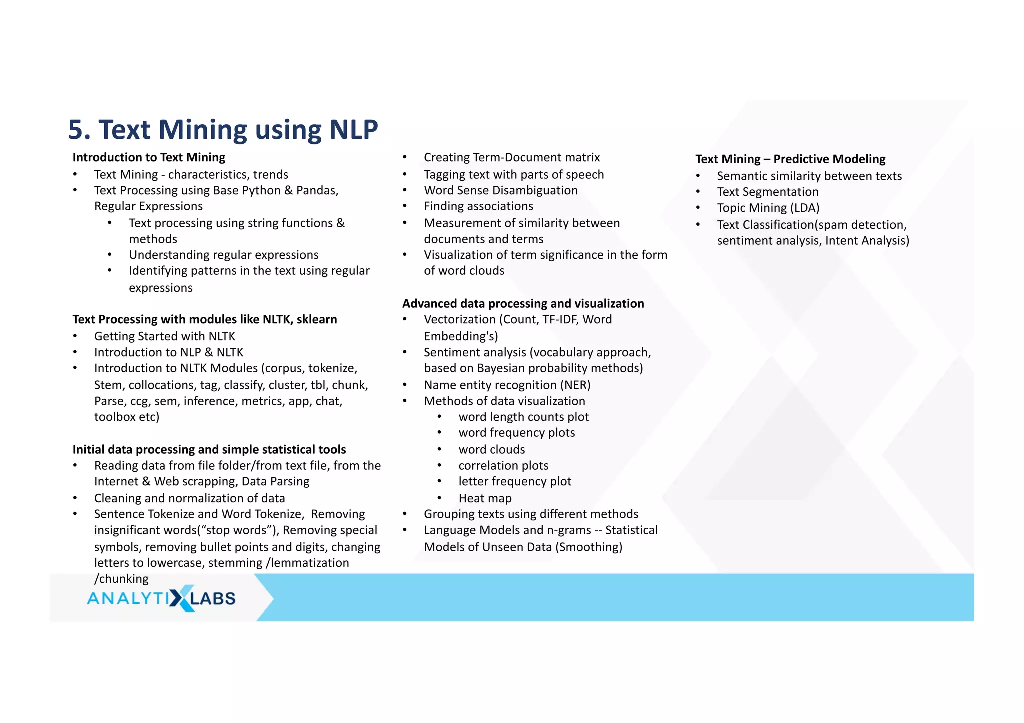 5. Text Mining using NLP
Introduction to Text Mining
• Text Mining - characteristics, trends
• Text Processing using Base Python & Pandas,
Regular Expressions
• Text processing using string functions &
methods
• Understanding regular expressions
• Identifying patterns in the text using regular
expressions
Text Processing with modules like NLTK, sklearn
• Getting Started with NLTK
• Introduction to NLP & NLTK
• Introduction to NLTK Modules (corpus, tokenize,
Stem, collocations, tag, classify, cluster, tbl, chunk,
Parse, ccg, sem, inference, metrics, app, chat,
toolbox etc)
Initial data processing and simple statistical tools
• Reading data from file folder/from text file, from the
Internet & Web scrapping, Data Parsing
• Cleaning and normalization of data
• Sentence Tokenize and Word Tokenize, Removing
insignificant words(“stop words”), Removing special
symbols, removing bullet points and digits, changing
letters to lowercase, stemming /lemmatization
/chunking
• Creating Term-Document matrix
• Tagging text with parts of speech
• Word Sense Disambiguation
• Finding associations
• Measurement of similarity between
documents and terms
• Visualization of term significance in the form
of word clouds
Advanced data processing and visualization
• Vectorization (Count, TF-IDF, Word
Embedding's)
• Sentiment analysis (vocabulary approach,
based on Bayesian probability methods)
• Name entity recognition (NER)
• Methods of data visualization
• word length counts plot
• word frequency plots
• word clouds
• correlation plots
• letter frequency plot
• Heat map
• Grouping texts using different methods
• Language Models and n-grams -- Statistical
Models of Unseen Data (Smoothing)
Text Mining – Predictive Modeling
• Semantic similarity between texts
• Text Segmentation
• Topic Mining (LDA)
• Text Classification(spam detection,
sentiment analysis, Intent Analysis)
 