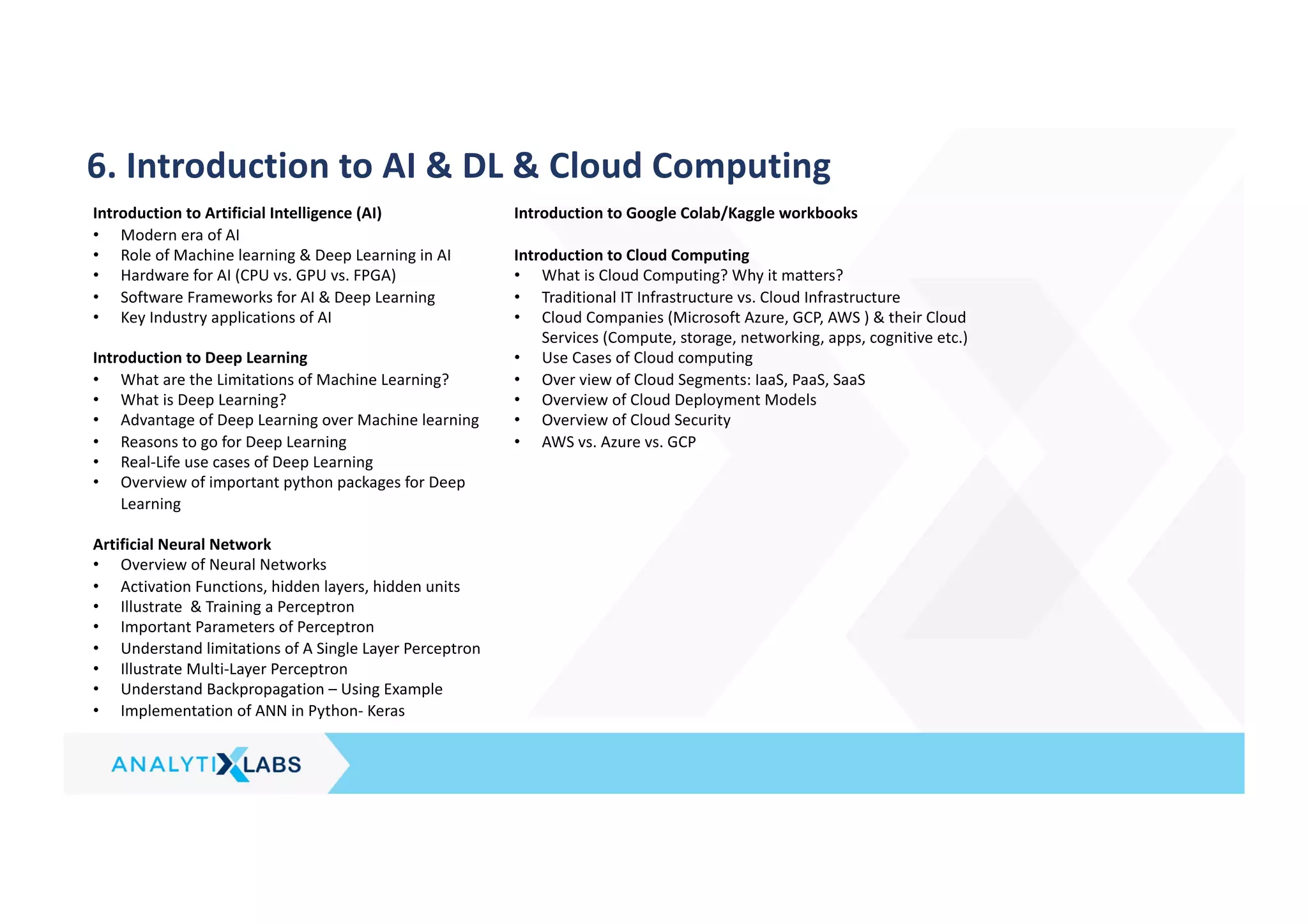6. Introduction to AI & DL & Cloud Computing
Introduction to Artificial Intelligence (AI)
• Modern era of AI
• Role of Machine learning & Deep Learning in AI
• Hardware for AI (CPU vs. GPU vs. FPGA)
• Software Frameworks for AI & Deep Learning
• Key Industry applications of AI
Introduction to Deep Learning
• What are the Limitations of Machine Learning?
• What is Deep Learning?
• Advantage of Deep Learning over Machine learning
• Reasons to go for Deep Learning
• Real-Life use cases of Deep Learning
• Overview of important python packages for Deep
Learning
Artificial Neural Network
• Overview of Neural Networks
• Activation Functions, hidden layers, hidden units
• Illustrate & Training a Perceptron
• Important Parameters of Perceptron
• Understand limitations of A Single Layer Perceptron
• Illustrate Multi-Layer Perceptron
• Understand Backpropagation – Using Example
• Implementation of ANN in Python- Keras
Introduction to Google Colab/Kaggle workbooks
Introduction to Cloud Computing
• What is Cloud Computing? Why it matters?
• Traditional IT Infrastructure vs. Cloud Infrastructure
• Cloud Companies (Microsoft Azure, GCP, AWS ) & their Cloud
Services (Compute, storage, networking, apps, cognitive etc.)
• Use Cases of Cloud computing
• Over view of Cloud Segments: IaaS, PaaS, SaaS
• Overview of Cloud Deployment Models
• Overview of Cloud Security
• AWS vs. Azure vs. GCP
 