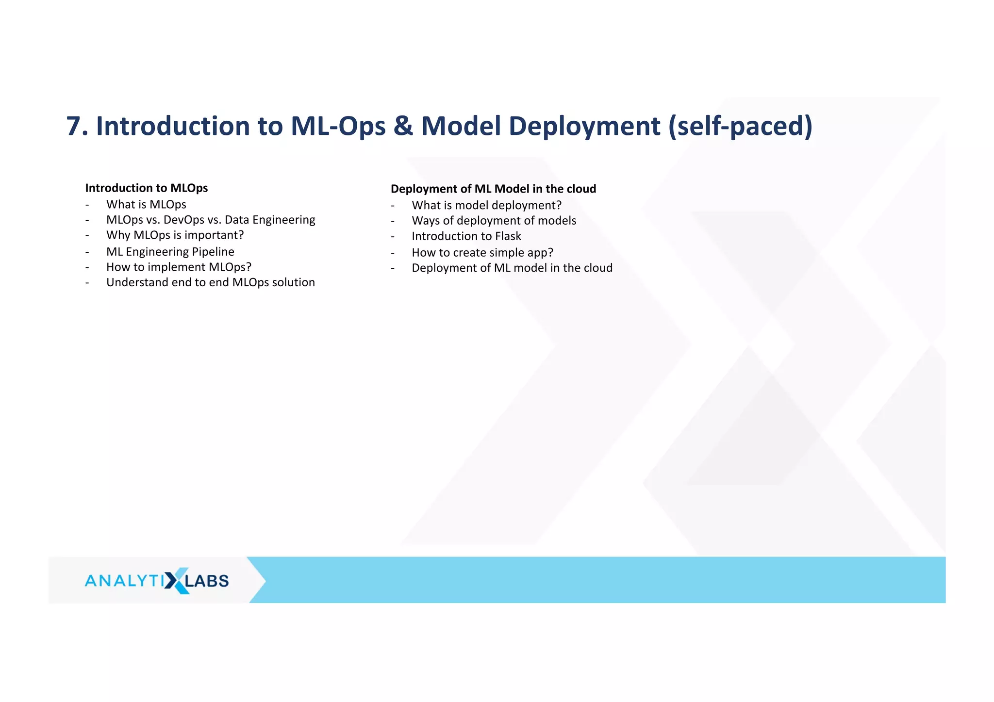 7. Introduction to ML-Ops & Model Deployment (self-paced)
Introduction to MLOps
- What is MLOps
- MLOps vs. DevOps vs. Data Engineering
- Why MLOps is important?
- ML Engineering Pipeline
- How to implement MLOps?
- Understand end to end MLOps solution
Deployment of ML Model in the cloud
- What is model deployment?
- Ways of deployment of models
- Introduction to Flask
- How to create simple app?
- Deployment of ML model in the cloud
 