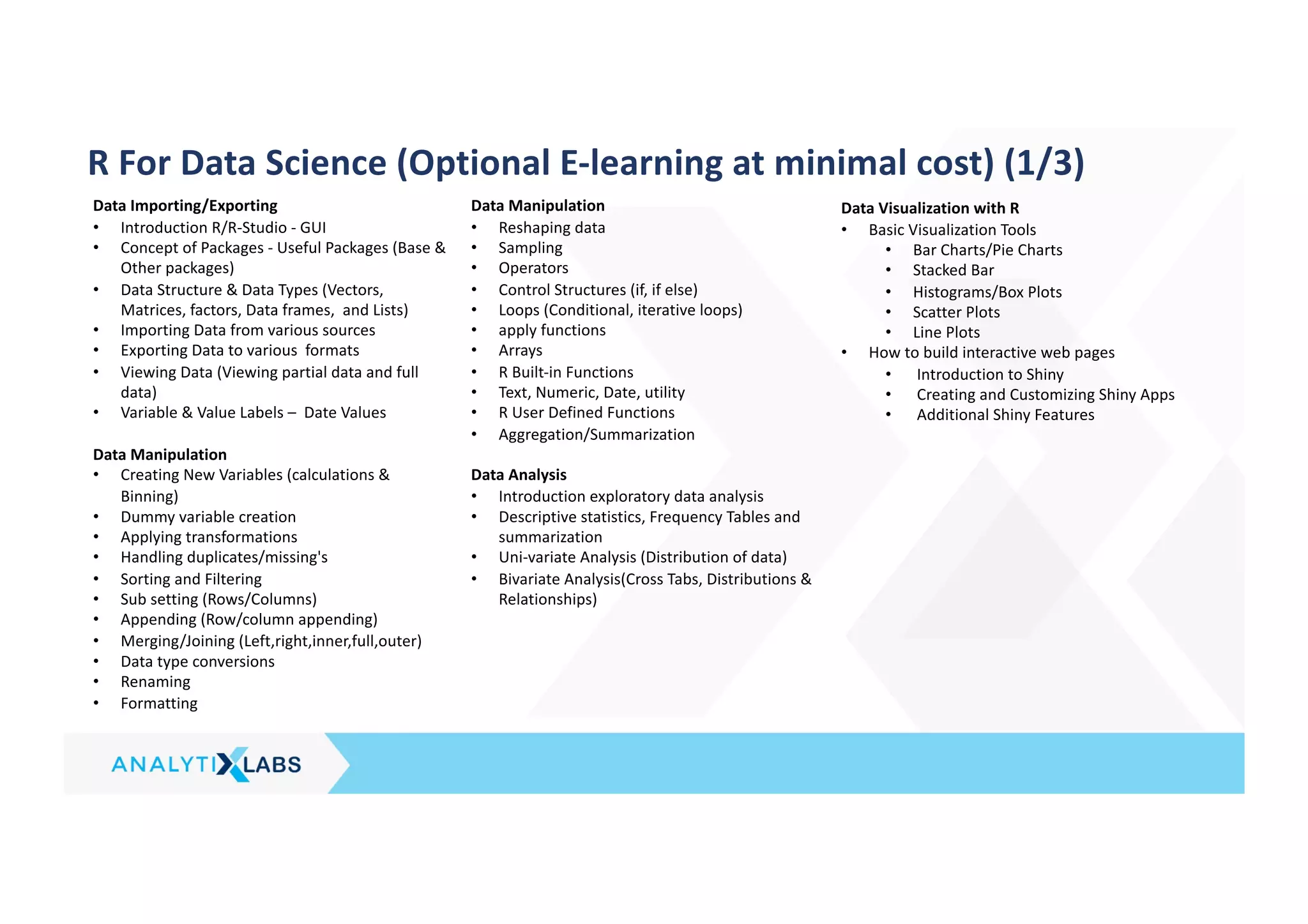 R For Data Science (Optional E-learning at minimal cost) (1/3)
Data Importing/Exporting
• Introduction R/R-Studio - GUI
• Concept of Packages - Useful Packages (Base &
Other packages)
• Data Structure & Data Types (Vectors,
Matrices, factors, Data frames, and Lists)
• Importing Data from various sources
• Exporting Data to various formats
• Viewing Data (Viewing partial data and full
data)
• Variable & Value Labels – Date Values
Data Manipulation
• Creating New Variables (calculations &
Binning)
• Dummy variable creation
• Applying transformations
• Handling duplicates/missing's
• Sorting and Filtering
• Sub setting (Rows/Columns)
• Appending (Row/column appending)
• Merging/Joining (Left,right,inner,full,outer)
• Data type conversions
• Renaming
• Formatting
Data Manipulation
• Reshaping data
• Sampling
• Operators
• Control Structures (if, if else)
• Loops (Conditional, iterative loops)
• apply functions
• Arrays
• R Built-in Functions
• Text, Numeric, Date, utility
• R User Defined Functions
• Aggregation/Summarization
Data Analysis
• Introduction exploratory data analysis
• Descriptive statistics, Frequency Tables and
summarization
• Uni-variate Analysis (Distribution of data)
• Bivariate Analysis(Cross Tabs, Distributions &
Relationships)
Data Visualization with R
• Basic Visualization Tools
• Bar Charts/Pie Charts
• Stacked Bar
• Histograms/Box Plots
• Scatter Plots
• Line Plots
• How to build interactive web pages
• Introduction to Shiny
• Creating and Customizing Shiny Apps
• Additional Shiny Features
 