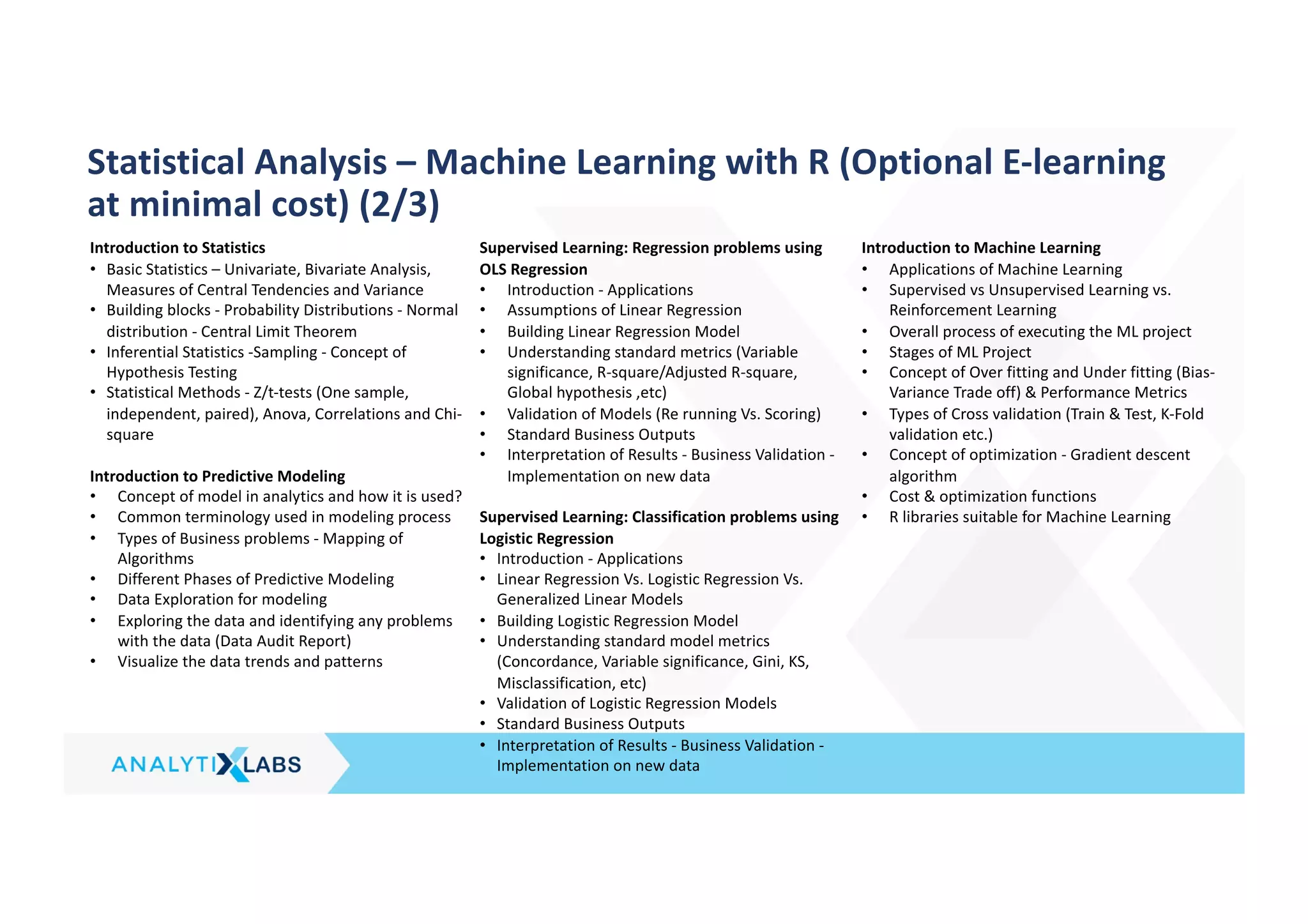 Introduction to Statistics
• Basic Statistics – Univariate, Bivariate Analysis,
Measures of Central Tendencies and Variance
• Building blocks - Probability Distributions - Normal
distribution - Central Limit Theorem
• Inferential Statistics -Sampling - Concept of
Hypothesis Testing
• Statistical Methods - Z/t-tests (One sample,
independent, paired), Anova, Correlations and Chi-
square
Introduction to Predictive Modeling
• Concept of model in analytics and how it is used?
• Common terminology used in modeling process
• Types of Business problems - Mapping of
Algorithms
• Different Phases of Predictive Modeling
• Data Exploration for modeling
• Exploring the data and identifying any problems
with the data (Data Audit Report)
• Visualize the data trends and patterns
Supervised Learning: Regression problems using
OLS Regression
• Introduction - Applications
• Assumptions of Linear Regression
• Building Linear Regression Model
• Understanding standard metrics (Variable
significance, R-square/Adjusted R-square,
Global hypothesis ,etc)
• Validation of Models (Re running Vs. Scoring)
• Standard Business Outputs
• Interpretation of Results - Business Validation -
Implementation on new data
Supervised Learning: Classification problems using
Logistic Regression
• Introduction - Applications
• Linear Regression Vs. Logistic Regression Vs.
Generalized Linear Models
• Building Logistic Regression Model
• Understanding standard model metrics
(Concordance, Variable significance, Gini, KS,
Misclassification, etc)
• Validation of Logistic Regression Models
• Standard Business Outputs
• Interpretation of Results - Business Validation -
Implementation on new data
Introduction to Machine Learning
• Applications of Machine Learning
• Supervised vs Unsupervised Learning vs.
Reinforcement Learning
• Overall process of executing the ML project
• Stages of ML Project
• Concept of Over fitting and Under fitting (Bias-
Variance Trade off) & Performance Metrics
• Types of Cross validation (Train & Test, K-Fold
validation etc.)
• Concept of optimization - Gradient descent
algorithm
• Cost & optimization functions
• R libraries suitable for Machine Learning
Statistical Analysis – Machine Learning with R (Optional E-learning
at minimal cost) (2/3)
 
