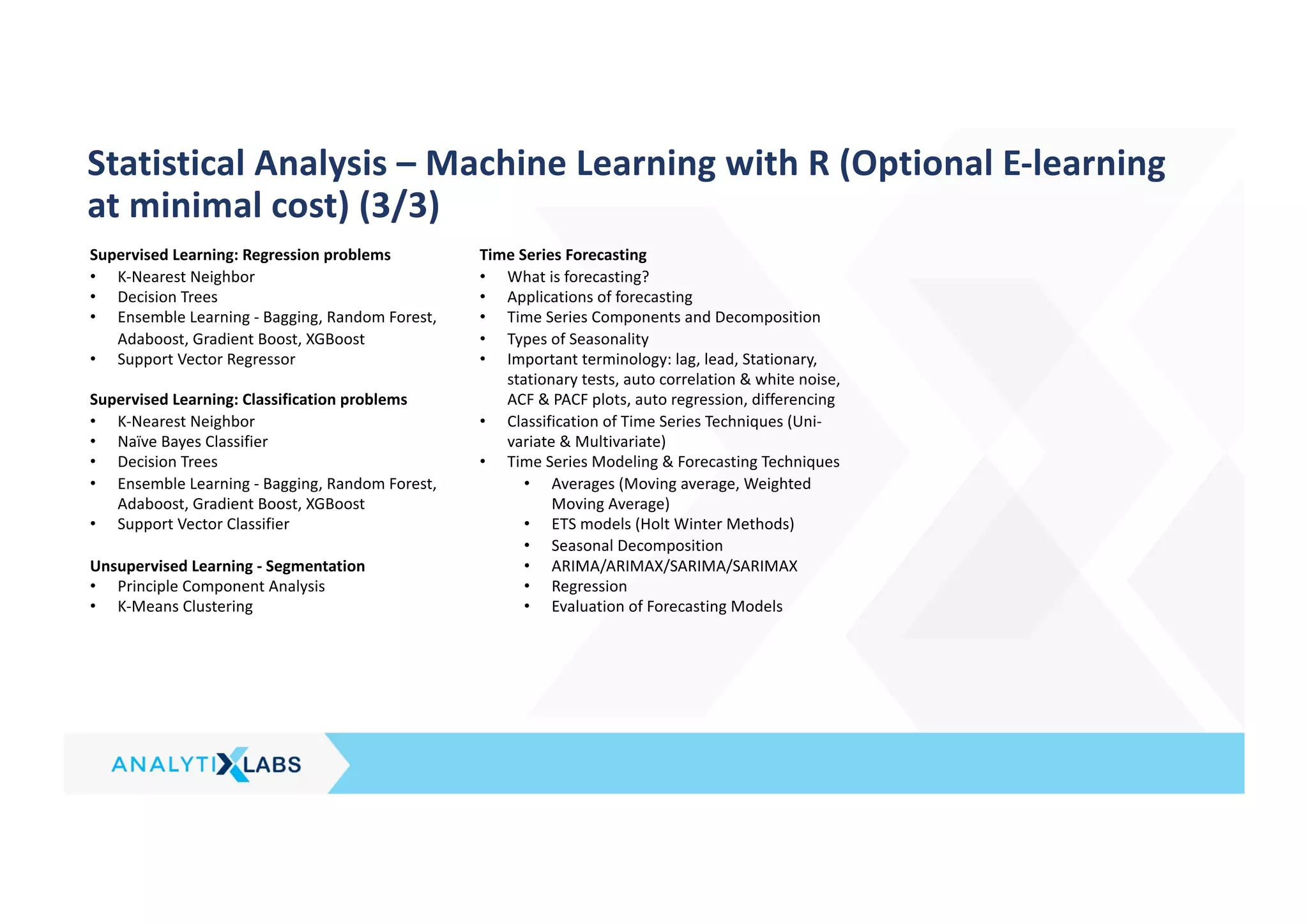 Supervised Learning: Regression problems
• K-Nearest Neighbor
• Decision Trees
• Ensemble Learning - Bagging, Random Forest,
Adaboost, Gradient Boost, XGBoost
• Support Vector Regressor
Supervised Learning: Classification problems
• K-Nearest Neighbor
• Naïve Bayes Classifier
• Decision Trees
• Ensemble Learning - Bagging, Random Forest,
Adaboost, Gradient Boost, XGBoost
• Support Vector Classifier
Unsupervised Learning - Segmentation
• Principle Component Analysis
• K-Means Clustering
Time Series Forecasting
• What is forecasting?
• Applications of forecasting
• Time Series Components and Decomposition
• Types of Seasonality
• Important terminology: lag, lead, Stationary,
stationary tests, auto correlation & white noise,
ACF & PACF plots, auto regression, differencing
• Classification of Time Series Techniques (Uni-
variate & Multivariate)
• Time Series Modeling & Forecasting Techniques
• Averages (Moving average, Weighted
Moving Average)
• ETS models (Holt Winter Methods)
• Seasonal Decomposition
• ARIMA/ARIMAX/SARIMA/SARIMAX
• Regression
• Evaluation of Forecasting Models
Statistical Analysis – Machine Learning with R (Optional E-learning
at minimal cost) (3/3)
 