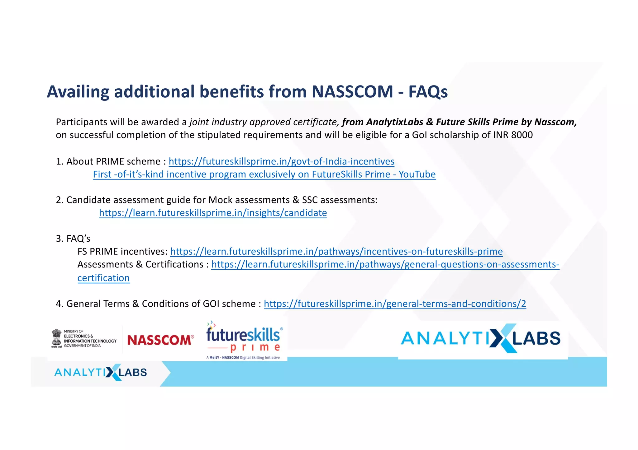 Availing additional benefits from NASSCOM - FAQs
Participants will be awarded a joint industry approved certificate, from AnalytixLabs & Future Skills Prime by Nasscom,
on successful completion of the stipulated requirements and will be eligible for a GoI scholarship of INR 8000
1. About PRIME scheme : https://futureskillsprime.in/govt-of-India-incentives
First -of-it’s-kind incentive program exclusively on FutureSkills Prime - YouTube
2. Candidate assessment guide for Mock assessments & SSC assessments:
https://learn.futureskillsprime.in/insights/candidate
3. FAQ’s
FS PRIME incentives: https://learn.futureskillsprime.in/pathways/incentives-on-futureskills-prime
Assessments & Certifications : https://learn.futureskillsprime.in/pathways/general-questions-on-assessments-
certification
4. General Terms & Conditions of GOI scheme : https://futureskillsprime.in/general-terms-and-conditions/2
 
