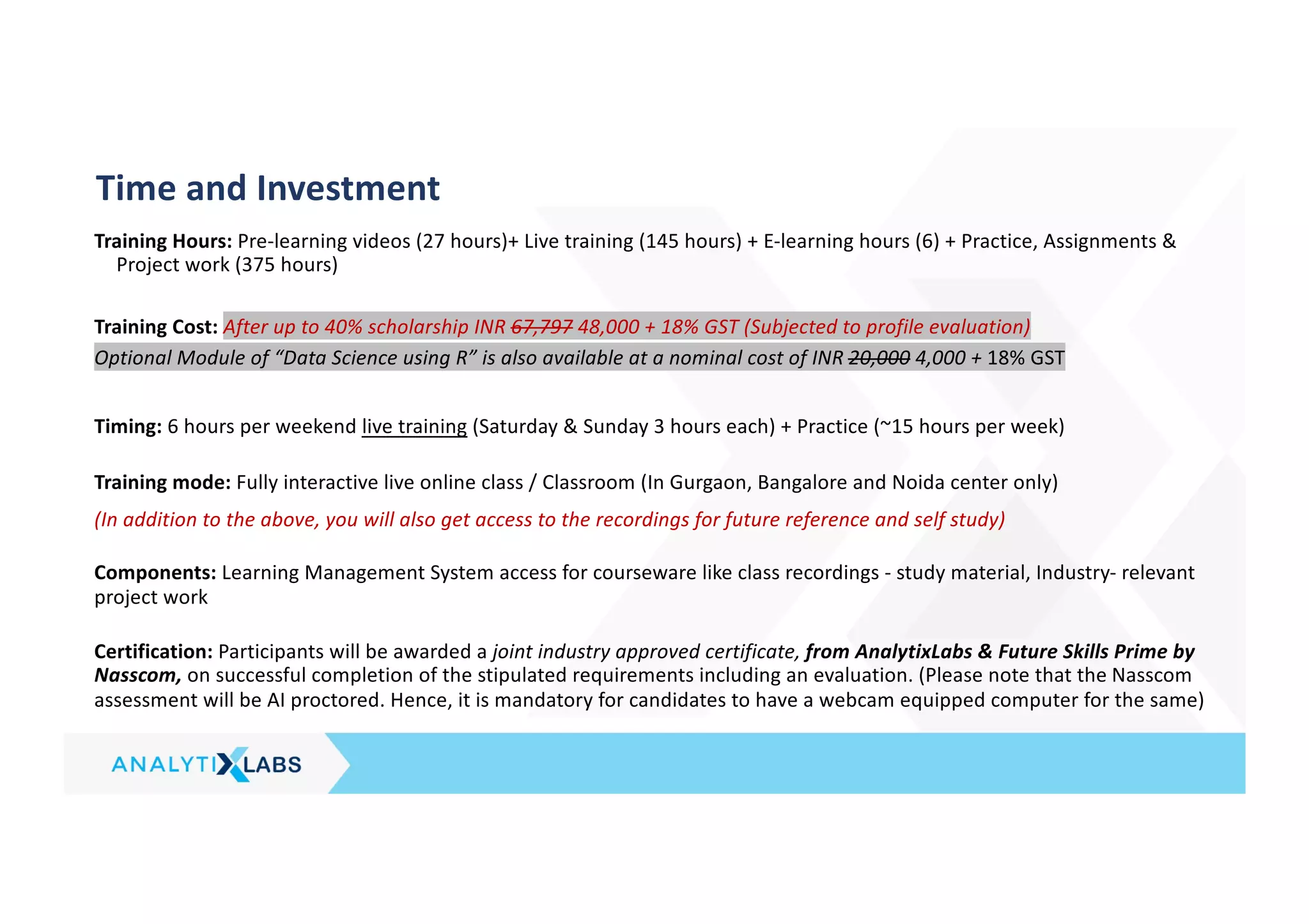 Training Hours: Pre-learning videos (27 hours)+ Live training (145 hours) + E-learning hours (6) + Practice, Assignments &
Project work (375 hours)
Training Cost: After up to 40% scholarship INR 67,797 48,000 + 18% GST (Subjected to profile evaluation)
Optional Module of “Data Science using R” is also available at a nominal cost of INR 20,000 4,000 + 18% GST
Timing: 6 hours per weekend live training (Saturday & Sunday 3 hours each) + Practice (~15 hours per week)
Training mode: Fully interactive live online class / Classroom (In Gurgaon, Bangalore and Noida center only)
(In addition to the above, you will also get access to the recordings for future reference and self study)
Components: Learning Management System access for courseware like class recordings - study material, Industry- relevant
project work
Certification: Participants will be awarded a joint industry approved certificate, from AnalytixLabs & Future Skills Prime by
Nasscom, on successful completion of the stipulated requirements including an evaluation. (Please note that the Nasscom
assessment will be AI proctored. Hence, it is mandatory for candidates to have a webcam equipped computer for the same)
Time and Investment
 