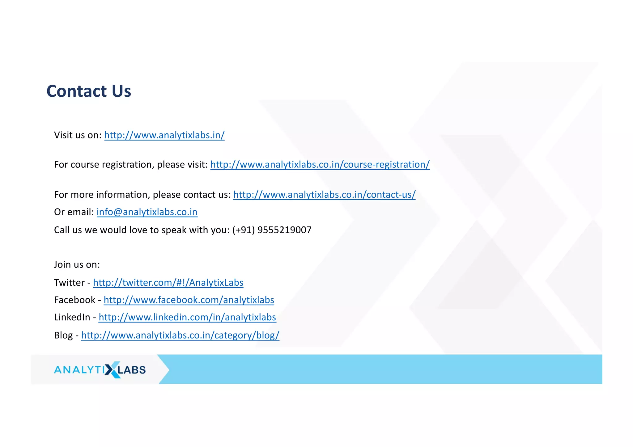 Contact Us
Visit us on: http://www.analytixlabs.in/
For course registration, please visit: http://www.analytixlabs.co.in/course-registration/
For more information, please contact us: http://www.analytixlabs.co.in/contact-us/
Or email: info@analytixlabs.co.in
Call us we would love to speak with you: (+91) 9555219007
Join us on:
Twitter - http://twitter.com/#!/AnalytixLabs
Facebook - http://www.facebook.com/analytixlabs
LinkedIn - http://www.linkedin.com/in/analytixlabs
Blog - http://www.analytixlabs.co.in/category/blog/
 
