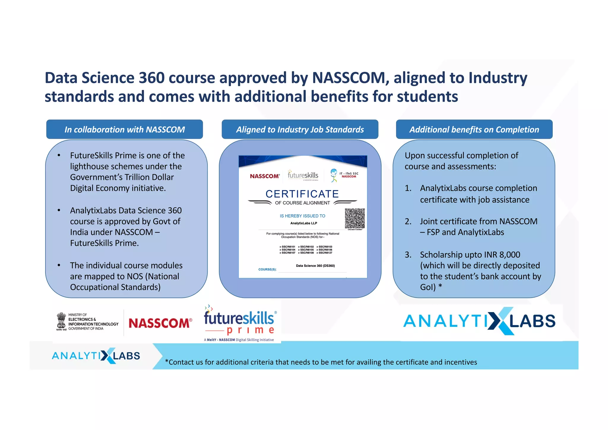 *Contact us for additional criteria that needs to be met for availing the certificate and incentives
Data Science 360 course approved by NASSCOM, aligned to Industry
standards and comes with additional benefits for students
• FutureSkills Prime is one of the
lighthouse schemes under the
Government’s Trillion Dollar
Digital Economy initiative.
• AnalytixLabs Data Science 360
course is approved by Govt of
India under NASSCOM –
FutureSkills Prime.
• The individual course modules
are mapped to NOS (National
Occupational Standards)
Upon successful completion of
course and assessments:
1. AnalytixLabs course completion
certificate with job assistance
2. Joint certificate from NASSCOM
– FSP and AnalytixLabs
3. Scholarship upto INR 8,000
(which will be directly deposited
to the student’s bank account by
GoI) *
In collaboration with NASSCOM Aligned to Industry Job Standards Additional benefits on Completion
 