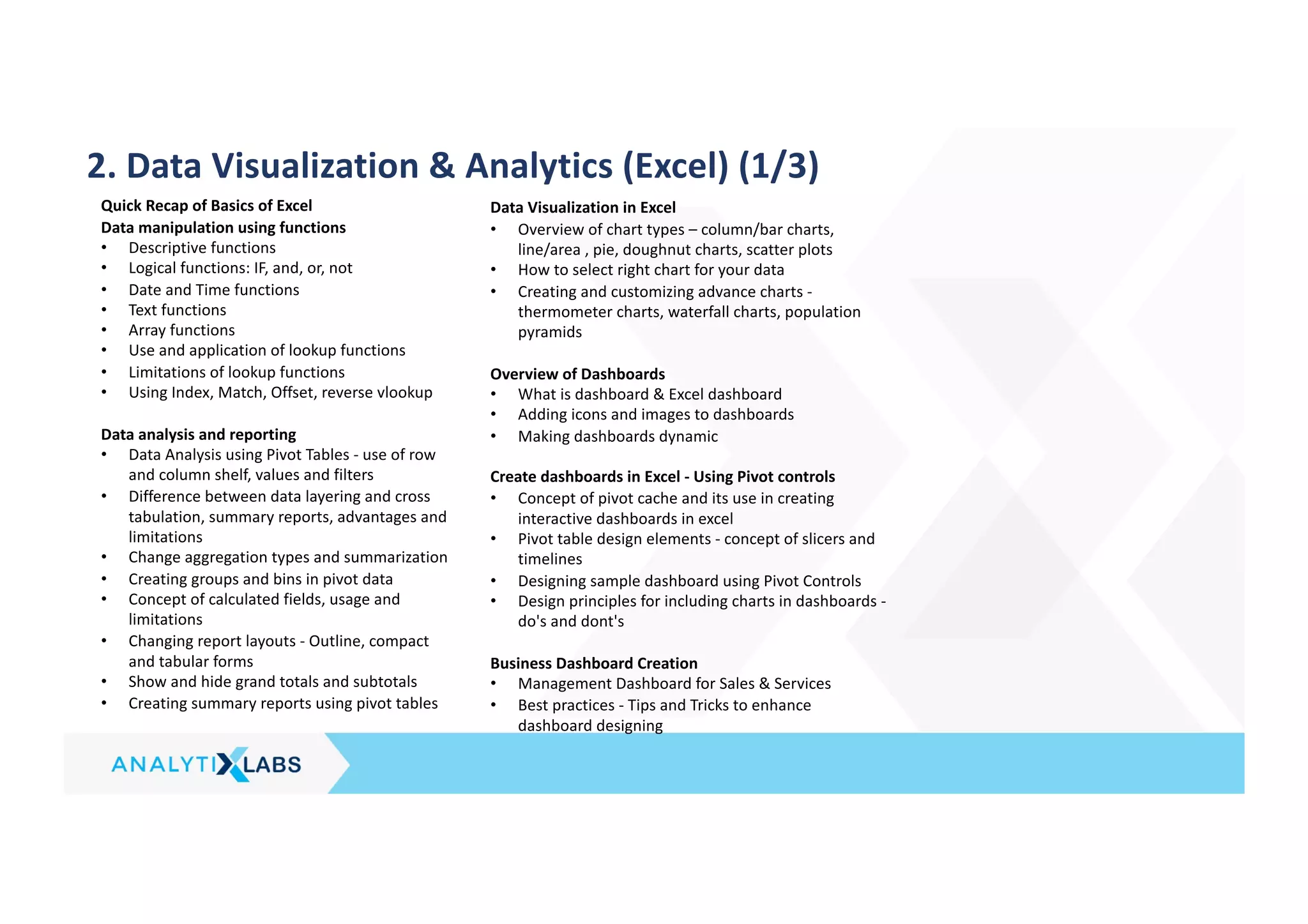 2. Data Visualization & Analytics (Excel) (1/3)
Quick Recap of Basics of Excel
Data manipulation using functions
• Descriptive functions
• Logical functions: IF, and, or, not
• Date and Time functions
• Text functions
• Array functions
• Use and application of lookup functions
• Limitations of lookup functions
• Using Index, Match, Offset, reverse vlookup
Data analysis and reporting
• Data Analysis using Pivot Tables - use of row
and column shelf, values and filters
• Difference between data layering and cross
tabulation, summary reports, advantages and
limitations
• Change aggregation types and summarization
• Creating groups and bins in pivot data
• Concept of calculated fields, usage and
limitations
• Changing report layouts - Outline, compact
and tabular forms
• Show and hide grand totals and subtotals
• Creating summary reports using pivot tables
Data Visualization in Excel
• Overview of chart types – column/bar charts,
line/area , pie, doughnut charts, scatter plots
• How to select right chart for your data
• Creating and customizing advance charts -
thermometer charts, waterfall charts, population
pyramids
Overview of Dashboards
• What is dashboard & Excel dashboard
• Adding icons and images to dashboards
• Making dashboards dynamic
Create dashboards in Excel - Using Pivot controls
• Concept of pivot cache and its use in creating
interactive dashboards in excel
• Pivot table design elements - concept of slicers and
timelines
• Designing sample dashboard using Pivot Controls
• Design principles for including charts in dashboards -
do's and dont's
Business Dashboard Creation
• Management Dashboard for Sales & Services
• Best practices - Tips and Tricks to enhance
dashboard designing
 