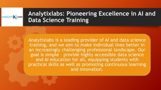 Analytixlabs: Pioneering Excellence in AI and
Data Science Training
Analytixlabs is a leading provider of AI and data science
training, and we aim to make individual lives better in
an increasingly challenging professional landscape. Our
goal is simple – provide highly accessible data science
and AI education for all, equipping students with
practical skills as well as promoting continuous learning
and innovation.
 