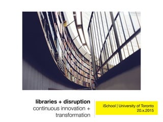 libraries + disruption
continuous innovation +
transformation
iSchool | University of Toronto 

20.x.2015
 
