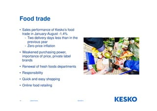 Food trade 
• Sales performance of Kesko’s food 
trade in January-August -1.4% 
- Two delivery days less than in the 
previous year 
- Zero price inflation 
• Weakened purchasing power, 
importance of price, private label 
brands 
• Renewal of fresh foods departments 
• Responsibility 
• Quick and easy shopping 
• Online food retailing 
14 Jukka Erlund 29.9.2014 
 