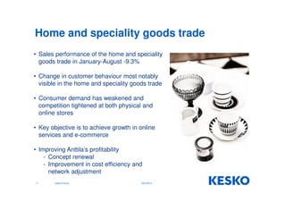 Home and speciality goods trade 
• Sales performance of the home and speciality 
goods trade in January-August -9.3% 
• Change in customer behaviour most notably 
visible in the home and speciality goods trade 
• Consumer demand has weakened and 
competition tightened at both physical and 
online stores 
• Key objective is to achieve growth in online 
services and e-commerce 
• Improving Anttila’s profitability 
- Concept renewal 
- Improvement in cost efficiency and 
network adjustment 
17 Jukka Erlund 29.9.2014 
 