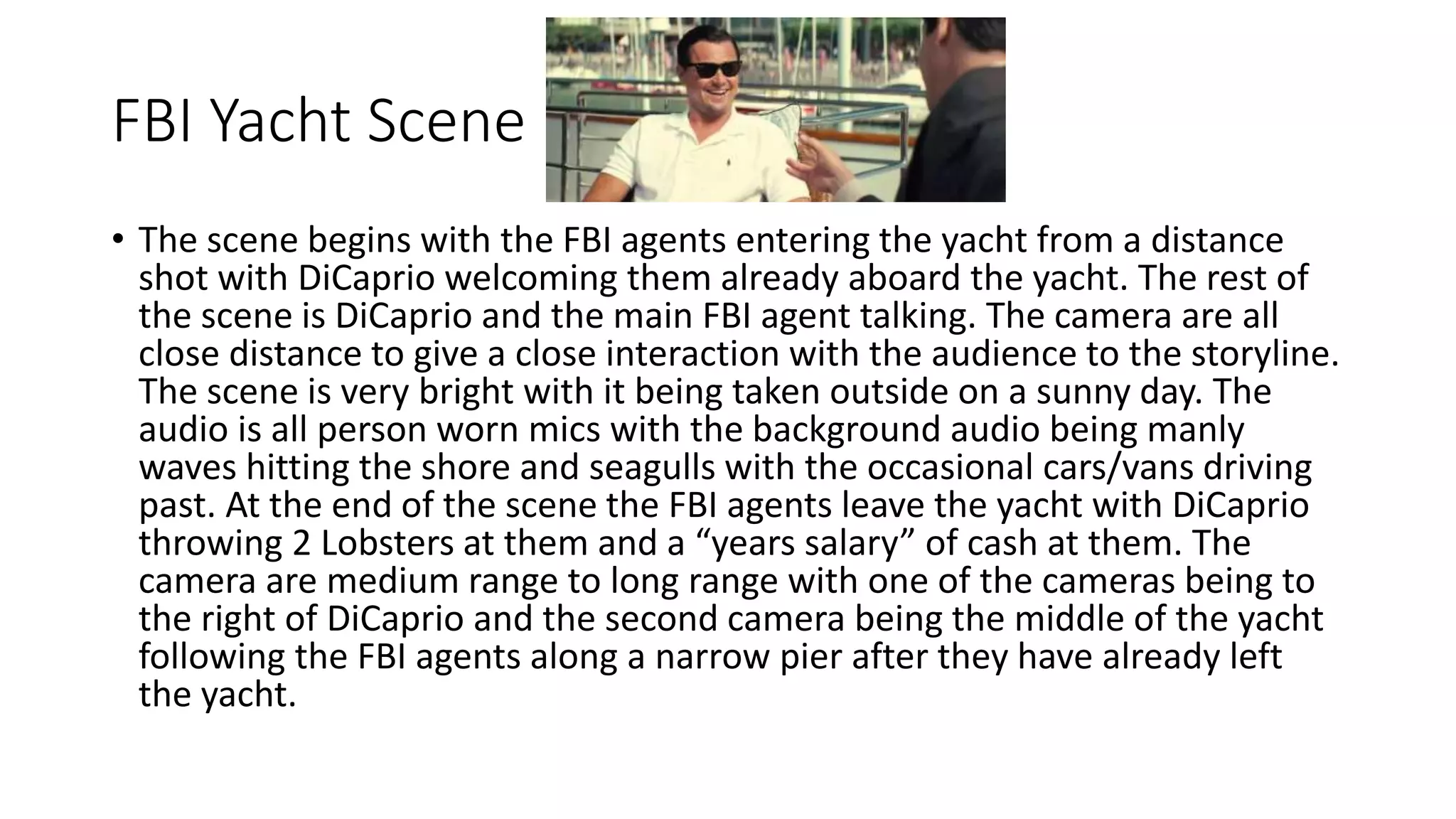 FBI Yacht Scene
• The scene begins with the FBI agents entering the yacht from a distance
shot with DiCaprio welcoming them already aboard the yacht. The rest of
the scene is DiCaprio and the main FBI agent talking. The camera are all
close distance to give a close interaction with the audience to the storyline.
The scene is very bright with it being taken outside on a sunny day. The
audio is all person worn mics with the background audio being manly
waves hitting the shore and seagulls with the occasional cars/vans driving
past. At the end of the scene the FBI agents leave the yacht with DiCaprio
throwing 2 Lobsters at them and a “years salary” of cash at them. The
camera are medium range to long range with one of the cameras being to
the right of DiCaprio and the second camera being the middle of the yacht
following the FBI agents along a narrow pier after they have already left
the yacht.
 