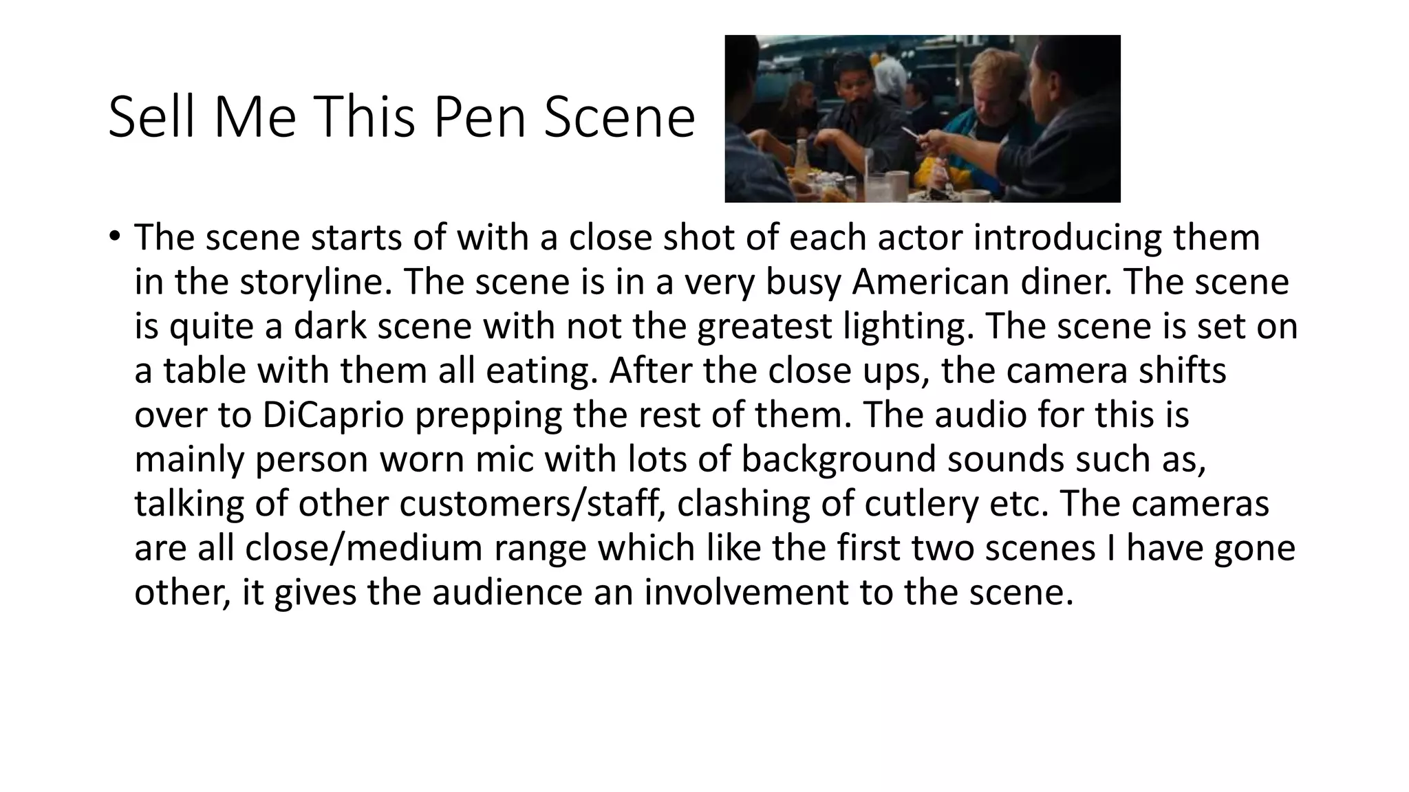 Sell Me This Pen Scene
• The scene starts of with a close shot of each actor introducing them
in the storyline. The scene is in a very busy American diner. The scene
is quite a dark scene with not the greatest lighting. The scene is set on
a table with them all eating. After the close ups, the camera shifts
over to DiCaprio prepping the rest of them. The audio for this is
mainly person worn mic with lots of background sounds such as,
talking of other customers/staff, clashing of cutlery etc. The cameras
are all close/medium range which like the first two scenes I have gone
other, it gives the audience an involvement to the scene.
 