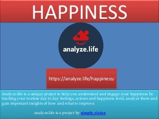 Analyze.life is a unique project to help you understand and engage your happiness by
tracking your routine day to day feelings, actions and happiness level, analyze them and
gain important insights of how and what to improve.
analyze.life is a project by simply.vision
HAPPINESS
https://analyze.life/happiness/
 