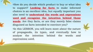 •How do you decide which product to buy or what idea
to support? Looking for facts to make informed
choices is an excellent idea, but equally important you
also need to understand the words and expressions
used and recognize the intention behind those
words. Are they facts, or are they merely false claims
disguised as facts intended to convince you?
•In this LESSON, you will learn more about the nature
of propaganda, its types, and eventually how to
analyze the intention behind the words and
expressions used.
 